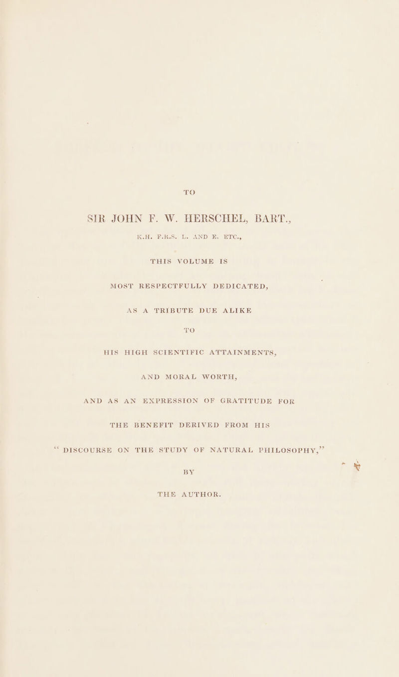 TO SIR JOHN F. W. HERSCHEL, BART., K.H. F.KR.S. L. AND E. ETC., THIS VOLUME IS MOST RESPECTFULLY DEDICATED, AS A TRIBUTE DUE ALIKE TO HIS HIGH SCIENTIFIC ATTAINMENTS, AND MORAL WORTH, AND AS AN EXPRESSION OF GRATITUDE FOR THE BENEFIT DERIVED FROM HIS ““ DISCOURSE ON THE STUDY OF NATURAL PHILOSOPHY,” BY THE AUTHOR.
