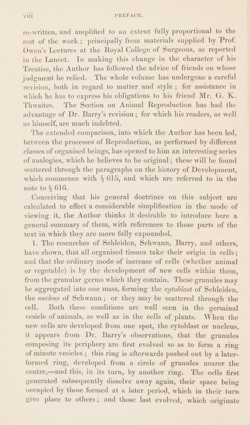re-written, and amplified to an extent fully proportional to the rest of the work ; principally from materials supplied by Prof. Owen’s Lectures at the Royal College of Surgeons, as reported in the Lancet. In making this change in the character of his Treatise, the Author has followed the advice of friends on whose judgment he relied. The whole volume has undergone a careful revision, both in regard to matter and style ; for assistance in which he has to express his obligations to his friend Mr. G. K. Thwaites. The Section on Animal Reproduction has had the advantage of Dr. Barry’s revision; for which his readers, as well as himself, are much indebted. The extended comparison, into which the Author has been led, between the processes of Reproduction, as performed by different classes of organised beings, has opened to him an interesting series of analogies, which he believes to be original; these will be found scattered through the paragraphs on the history of Development, which commence with § 615, and which are referred to in the note to § 616. Conceiving that his general doctrines on this subject are calculated to effect a considerable simplification in the mode of viewing it, the Author thinks it desirable to introduce here a general summary of them, with references to those parts of the text in which they are more fully expounded. 1. The researches of Schleiden, Schwann, Barry, and others, have shown, that all organised tissues take their origin in cells; and that the ordinary mode of increase of cells (whether animal or vegetable) is by the development of new cells within them, from the granular germs which they contain. These granules may be aggregated into one mass, forming the cytoblast of Schleiden, the nucleus of Schwann; or they may be scattered through the cell. Both these conditions are well seen in the germinal vesicle of animals, as well as in the cells of plants. When the new cells are developed from one spot, the cytoblast or nucleus, it appears from Dr. Barry’s observations, that the granules composing its periphery are first evolved so as to form a ring of minute vesicles; this ring is afterwards pushed out by a later- formed ring, developed from a cirele of granules nearer the centre,—and this, in its turn, by another ring. The cells first generated subsequently dissolve away again, their space being occupied by those formed at a later period, which in their turn give place to others; and those last evolved, which originate