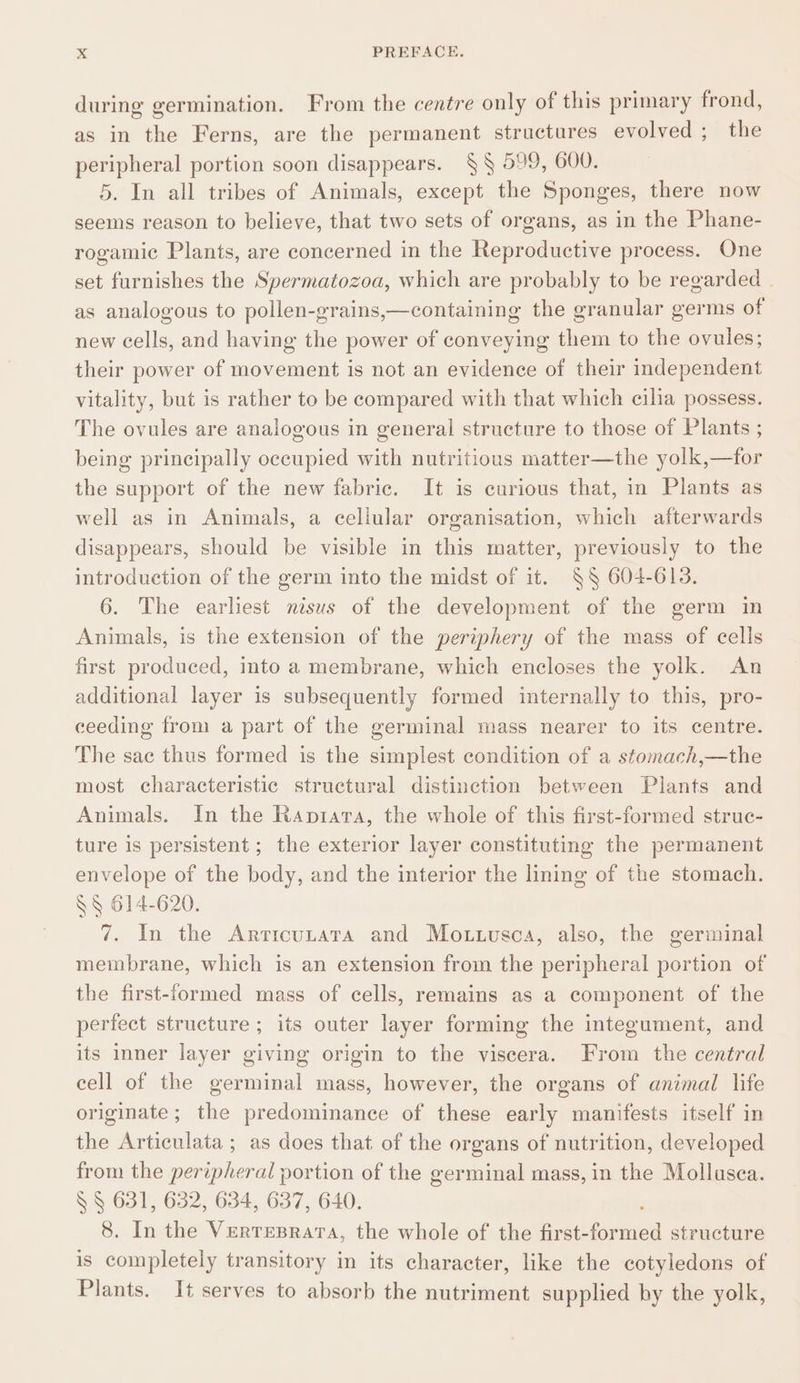 during germination. From the centre only of this primary frond, as in the Ferns, are the permanent structures evolved ; the peripheral portion soon disappears. § § 599, 600. 5. In all tribes of Animals, except the Sponges, there now seems reason to believe, that two sets of organs, as in the Phane- rogamic Plants, are concerned in the Reproductive process. One set furnishes the Spermatozoa, which are probably to be regarded as analogous to pollen-grains,—containing the granular germs of new cells, and having the power of conveying them to the ovules; their power of movement is not an evidence of their independent vitality, but is rather to be compared with that which cilia possess. The ovules are analogous in general structure to those of Plants ; being principally occupied with nutritious matter—the yolk,—for the support of the new fabric. It is curious that, in Plants as well as in Animals, a cellular organisation, which afterwards disappears, should be visible in this matter, previously to the introduction of the germ into the midst of it. §§ 604-613. 6. The earliest nisus of the development of the germ in Animals, is the extension of the periphery of the mass of cells first produced, into a membrane, which encloses the yolk. An additional layer is subsequently formed internally to this, pro- ceeding from a part of the germinal mass nearer to its centre. The sac thus formed is the simplest condition of a stomach,—the most characteristic structural distinction between Plants and Animals. In the Raptrara, the whole of this first-formed struc- ture is persistent ; the exterior layer constituting the permanent envelope of the body, and the interior the lining of the stomach. §§ 614-620. 7. In the Articutata and Mo.tusca, also, the germinal membrane, which is an extension from the peripheral portion of the first-formed mass of cells, remains as a component of the perfect structure ; its outer layer forming the integument, and its inner layer giving origin to the viscera. From the central cell of the germinal mass, however, the organs of animal life originate ; the predominance of these early manifests itself in the Articulata ; as does that of the organs of nutrition, developed from the peripheral portion of the germinal mass, in the Mollusca. § § 631, 632, 634, 637, 640. 8. In the Vertesrata, the whole of the first- ene structure is completely transitory in its character, like the cotyledons of Plants. It serves to absorb the nutriment supplied by the yolk,