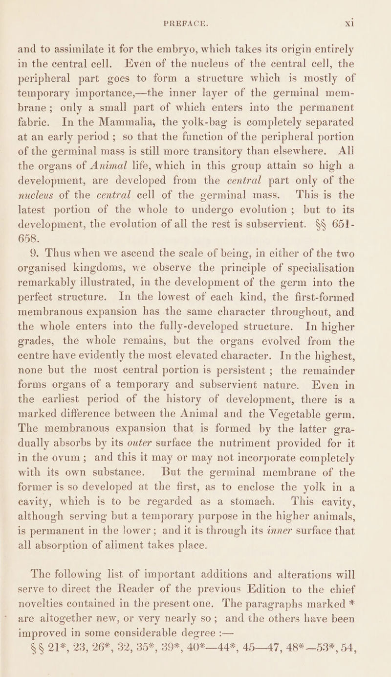 and to assimilate it for the embryo, which takes its origin entirely in the central cell. Even of the nucleus of the central cell, the peripheral part goes to form a structure which is mostly of temporary importance,—the inner layer of the germinal mem- brane; only a small part of which enters into the permanent fabric. In the Mammalia, the yolk-bag is completely separated at an early period ; so that the function of the peripheral portion of the germinal mass is still more transitory than elsewhere. Alli the organs of Animal life, which in this group attain so high a development, are developed from the central part only of the nucleus of the central cell of the germinal mass. ‘This is the latest portion of the whole to undergo evolution ; but to its development, the evolution of all the rest is subservient. §§ 651- 658. 9. Thus when we ascend the scale of being, in either of the two organised kingdoms, we observe the principle of specialisation remarkably illustrated, in the development of the germ into the perfect structure. In the lowest of each kind, the first-formed membranous expansion has the same character throughout, and the whole enters into the fully-developed structure. In higher grades, the whole remains, but the organs evolved from the centre have evidently the most elevated character. In the highest, none but the most central portion is persistent ; the remainder forms organs of a temporary and subservient nature. Even in the earliest period of the history of development, there is a marked difference between the Animal and the Vegetable germ. The membranous expansion that is formed by the latter gra- dually absorbs by its outer surface the nutriment provided for it in the ovum; and this it may or may not incorporate completely with its own substance. But the germinal membrane of the former is so developed at the first, as to enclose the yolk in a cavity, which is to be regarded as a stomach. ‘This cavity, although serving but a temporary purpose in the higher animals, is permanent in the lower; and it is through its znner surface that all absorption of aliment takes place. The following list of important additions and alterations will serve to direct the Reader of the previous Edition to the chief novelties contained in the present one. The paragraphs marked * are altogether new, or very nearly so; and the others have been improved in some considerable degree :— §§ 21*, 23, 26*, 32, 35*, 39*, 40*—44*, 4547, 48* —53*, 54,