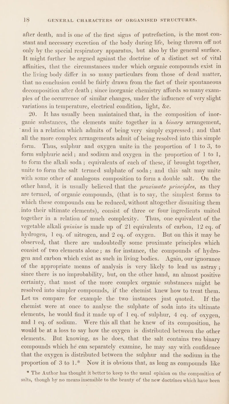 after death, and is one of the first signs of putrefaction, is the most con- stant and necessary excretion of the body during life, bemg thrown off not only by the special respiratory apparatus, but also by the general surface. It might further be argued against the doctrine of a distinct set of vital affinities, that the circumstances under which organic compounds exist im the living body differ in so many particulars from those of dead matter, that no conclusion could be fairly drawn from the fact of their spontaneous decomposition after death ; smce morganic chemistry affords so many exam- ples of the occurrence of similar changes, under the influence of very slight variations in temperature, electrical condition, light, &amp;c. 20. It has usually been maintained that, in the composition of inor- ganic substances, the elements unite together in a binary arrangement, ‘and in a relation which admits of being very simply expressed; and that all the more complex arrangements admit of being resolved into this simple form. Thus, sulphur and oxygen unite in the proportion of 1 to 3, to form sulphuric acid ; and sodium and oxygen in the proportion of 1 to 1, to form the alkali soda ; equivalents of each of these, if brought together, unite to form the salt termed sulphate of soda; and this salt may unite with some other of analogous composition to form a double salt. On the other hand, it is usually believed that the proximate principles, as they are termed, of organic compounds, (that is to say, the simplest forms to which these compounds can be reduced, without altogether disuniting them Into their ultimate elements), consist of three or four ingredients united together in a relation of much complexity. Thus, one equivalent of the vegetable alkali quinine is made up of 21 equivalents of carbon, 12 eq. of hydrogen, 1 eq. of nitrogen, and 2 eq. of oxygen. But on this it may be observed, that there are undoubtedly some proximate principles which consist of two elements alone; as for instance, the compounds of hydro- gen and carbon which exist as such in living bodies. Again, our ignorance of the appropriate means of analysis is very likely to lead us astray ; since there is no improbability, but, on the other hand, an almost positive certainty, that most of the more complex organic substances might be resolved into simpler compounds, if the chemist knew how to treat them. Let us compare for example the two instances just quoted. If the chemist were at once to analyse the sulphate of soda into its ultimate elements, he would find it made up of 1 eq. of sulphur, 4 eq. of oxygen, and 1 eq. of sodium. Were this all that he knew of its composition, he would be at a loss to say how the oxygen is distributed between the other elements. But knowing, as he does, that the salt contains two binary compounds which he can separately examine, he may say with confidence that the oxygen is distributed between the sulphur and the sodium in the proportion of 3 to 1.* Now it is obvious that, as long as compounds like * The Author has thought it better to keep to the usual opinion on the composition of salts, though by no means insensible to the beauty of the new doctrines which have been