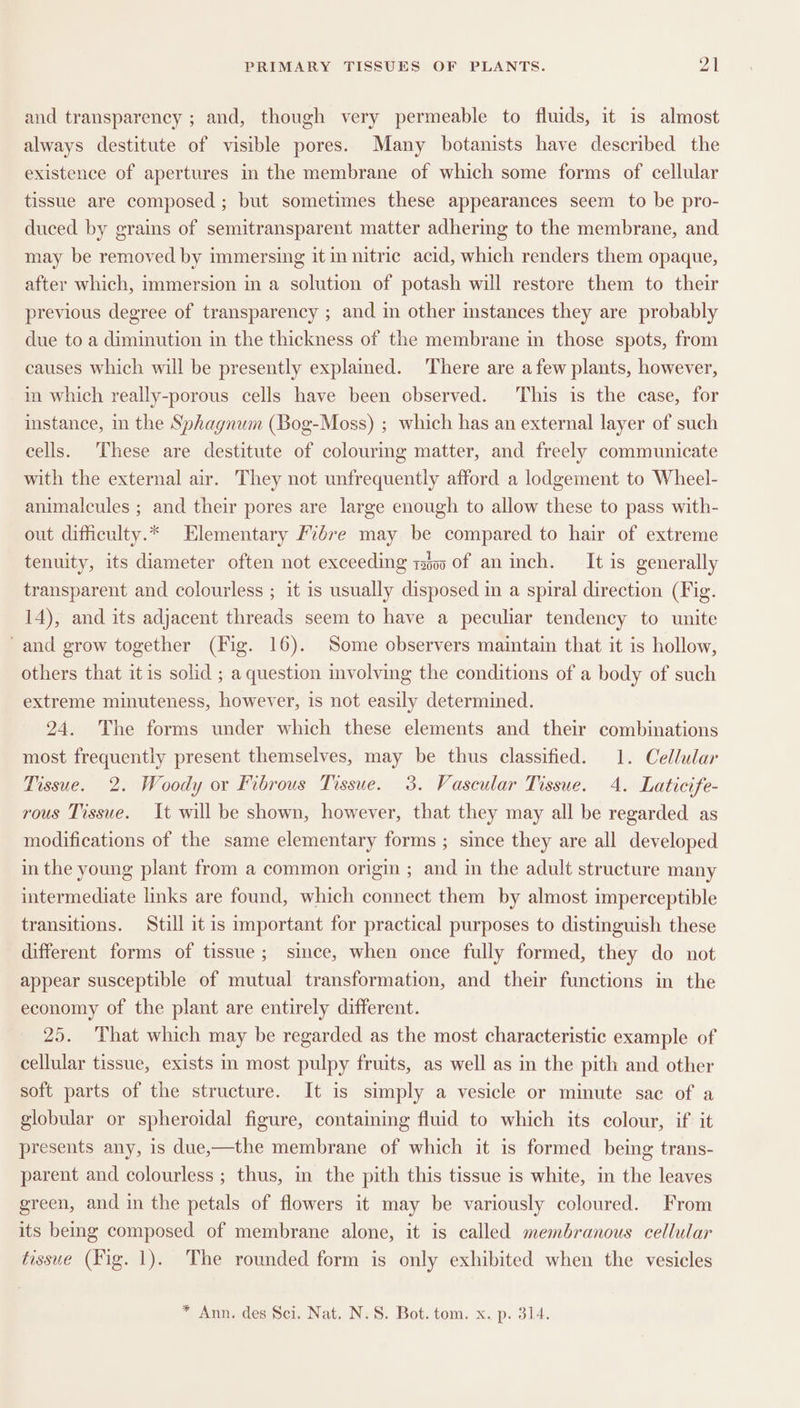 and transparency ; and, though very permeable to fluids, it is almost always destitute of visible pores. Many botanists have described the existence of apertures in the membrane of which some forms of cellular tissue are composed ; but sometimes these appearances seem to be pro- duced by grains of semitransparent matter adhering to the membrane, and may be removed by immersing it in nitric acid, which renders them opaque, after which, immersion in a solution of potash will restore them to their previous degree of transparency ; and in other instances they are probably due to a diminution in the thickness of the membrane in those spots, from causes which will be presently explained. There are afew plants, however, in which really-porous cells have been observed. This is the case, for instance, in the Sphagnum (Bog-Moss) ; which has an external layer of such cells. These are destitute of colourmg matter, and freely communicate with the external air. They not unfrequently afford a lodgement to Wheel- animalcules ; and their pores are large enough to allow these to pass with- out difficulty.* Elementary Fibre may be compared to hair of extreme tenuity, its diameter often not exceeding tbo of an inch. It is generally transparent and colourless ; it is usually disposed in a spiral direction (Fig. 14), and its adjacent threads seem to have a peculiar tendency to unite ‘and grow together (Fig. 16). Some observers maintain that it is hollow, others that itis solid ; a question involving the conditions of a body of such extreme minuteness, however, is not easily determined. 24. The forms under which these elements and their combinations most frequently present themselves, may be thus classified. 1. Cellular Tissue. 2. Woody or Fibrous Tissue. 3. Vascular Tissue. 4. Laticife- rous Tissue. It will be shown, however, that they may all be regarded as modifications of the same elementary forms ; since they are all developed in the young plant from a common origi ; and in the adult structure many intermediate links are found, which connect them by almost imperceptible transitions. Still it is important for practical purposes to distinguish these different forms of tissue; since, when once fully formed, they do not appear susceptible of mutual transformation, and their functions in the economy of the plant are entirely different. 25. That which may be regarded as the most characteristic example of cellular tissue, exists in most pulpy fruits, as well as in the pith and other soft parts of the structure. It is simply a vesicle or minute sac of a globular or spheroidal figure, containing fluid to which its colour, if it presents any, is due,—the membrane of which it is formed being trans- parent and colourless ; thus, in the pith this tissue is white, in the leaves green, and in the petals of flowers it may be variously coloured. From its beg composed of membrane alone, it is called membranous cellular tissue (Fig. 1). The rounded form is only exhibited when the vesicles