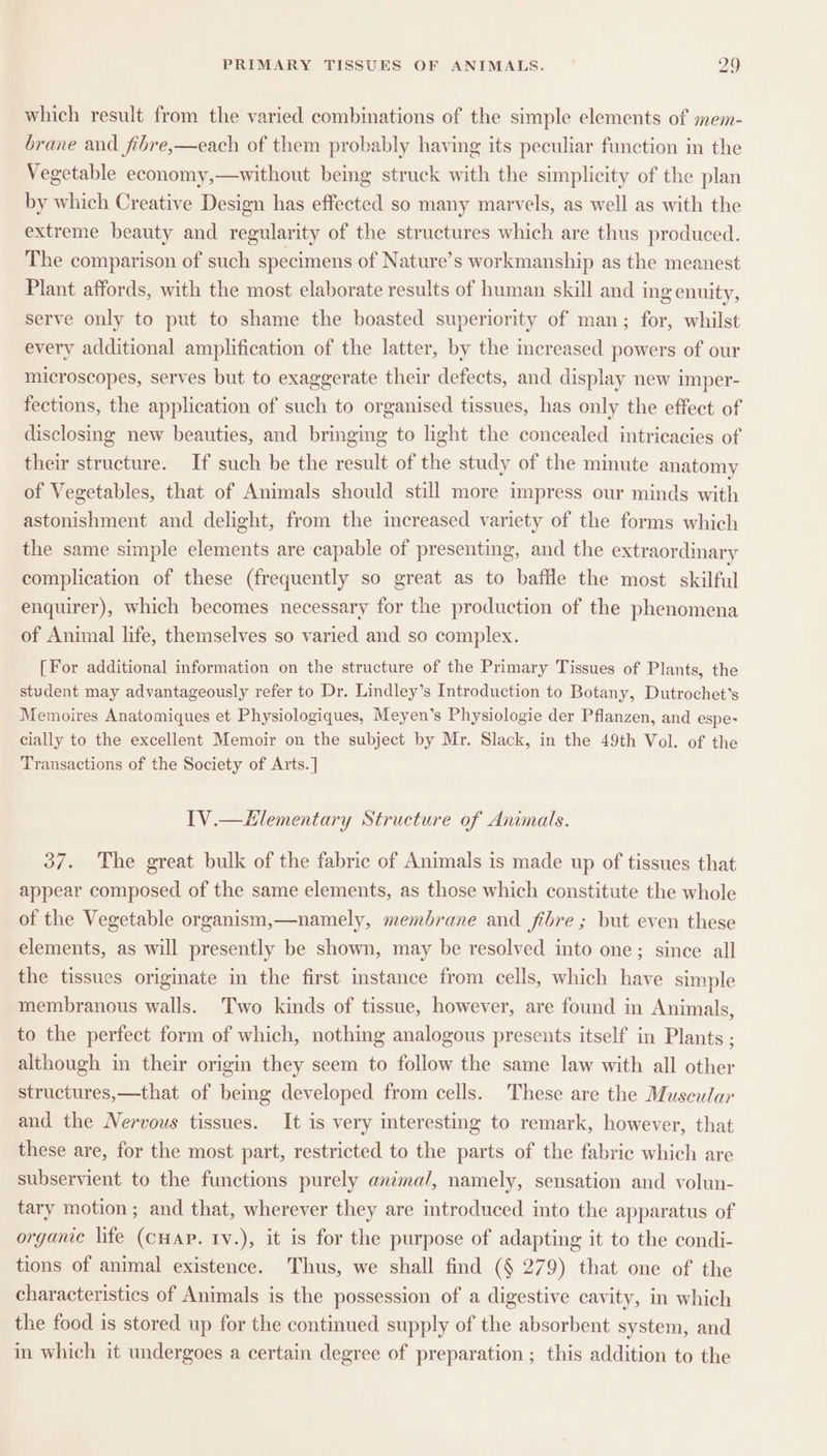which result from the varied combinations of the simple elements of mem- brane and fibre,—each of them probably having its peculiar function in the Vegetable economy,—without being struck with the simplicity of the plan by which Creative Design has effected so many marvels, as well as with the extreme beauty and regularity of the structures which are thus produced. The comparison of such specimens of Nature’s workmanship as the meanest Plant affords, with the most elaborate results of human skill and ing enuity, serve only to put to shame the boasted superiority of man; for, whilst every additional amplification of the latter, by the increased powers of our microscopes, serves but to exaggerate their defects, and display new imper- fections, the application of such to organised tissues, has only the effect of disclosing new beauties, and bringing to light the concealed intricacies of their structure. If such be the result of the study of the minute anatomy of Vegetables, that of Animals should still more impress our minds with astonishment and delight, from the increased variety of the forms which the same simple elements are capable of presenting, and the extraordinary complication of these (frequently so great as to baffle the most skilful enquirer), which becomes necessary for the production of the phenomena of Animal life, themselves so varied and so complex. [For additional information on the structure of the Primary Tissues of Plants, the student may advantageously refer to Dr. Lindley’s Introduction to Botany, Dutrochet’s Memoires Anatomiques et Physiologiques, Meyen’s Physiologie der Pflanzen, and espe- cially to the excellent Memoir on the subject by Mr. Slack, in the 49th Vol. of the Transactions of the Society of Arts.] IV.—Elementary Structure of Animals. 37. The great bulk of the fabric of Animals is made up of tissues that appear composed of the same elements, as those which constitute the whole of the Vegetable organism,—namely, membrane and fibre; but even these elements, as will presently be shown, may be resolved into one; since all the tissues originate in the first instance from cells, which have simple membranous walls. Two kinds of tissue, however, are found in Animals, to the perfect form of which, nothing analogous presents itself in Plants ; although in their origin they seem to follow the same law with all other structures,—that of being developed from cells. These are the Muscular and the Nervous tissues. It is very interesting to remark, however, that these are, for the most part, restricted to the parts of the fabrie which are subservient to the functions purely animal, namely, sensation and volun- tary motion ; and that, wherever they are introduced into the apparatus of orgame life (CHAP. ry.), it is for the purpose of adapting it to the condi- tions of animal existence. Thus, we shall find (§ 279) that one of the characteristics of Animals is the possession of a digestive cavity, in which the food is stored up for the continued supply of the absorbent system, and in which it undergoes a certain degree of preparation ; this addition to the