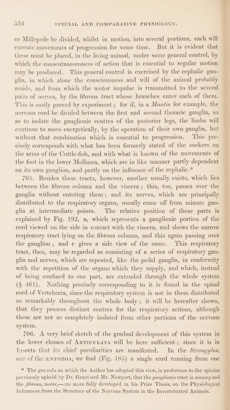or Millepede be divided, whilst in motion, into several portions, each will execute movements of progression for some time. But it is evident that these must be placed, in the living animal, under some general control, by which the consentaneousness of action that is essential to regular motion may be produced. This general control is exercised by the cephalic gan- celia, in which alone the consciousness and will of the animal probably reside, and from which the motor impulse is transmitted to the several pairs of nerves, by the fibrous tract whose branches enter each of them. This is easily proved by experiment ; for if, in a Mantis for example, the nervous cord be divided between the first and second thoracic ganglia, so as to isolate the ganglionic centres of the posterior legs, the limbs will continue to move energetically, by the operation of their own gangha, but without that combination which is essential to progression. This pre- cisely corresponds with what has been formerly stated of the suckers on the arms of the Cuttle-fish, and with what is known of the movements of the foot in the lower Mollusca, which are in like manner partly dependent on its own ganglion, and partly on the influence of the cephalic.* 705. Besides these tracts, however, another usually exists, which lies between the fibrous column and the viscera; this, too, passes over the ganglia without entermg them; and its nerves, which are principally distributed to the respiratory organs, usually come off from minute gan- glia at intermediate points. The relative position of these parts is explained by Fig. 192, B, which represents a ganglionic portion of the cord viewed on the side in contact with the viscera, and shows the narrow respiratory tract lying on the fibrous column, and this again passing over the ganglion; and c gives a side view of the same. ‘This respiratory tract, then, may be regarded as consisting of a series of respiratory gan- glia and nerves, which are repeated, like the pedal ganglia, im conformity with the repetition of the organs which they supply, and which, instead of being confined to one part, are extended through the whole system (§ 461). Nothmg precisely corresponding to it is found in the spinal cord of Vertebrata, since the respiratory system is not in them distributed so remarkably throughout the whole body; it will be hereafter shown, that they possess distinct centres for the respiratory actions, although these are not so completely isolated from other portions of the nervous system. 706. A very brief sketch of the gradual development of this system in the lower classes of ARTICULATA will be here sufficient ; since it is m Insects that its chief peculiarities are manifested. In the Strongylus, one of the ENTOZzOA, we find (Fig. 185) a single cord running from one * The grounds on which the Author has adopted this view, in preference to the opinion previously upheld by Dr. Grant and Mr. Newport, that the ganglionic tract is sensory and the fibrous, motor,—are more fully developed in his Prize Thesis, on the Physiological Inferences from the Structure of the Nervous System in the Invertebrated Animals,