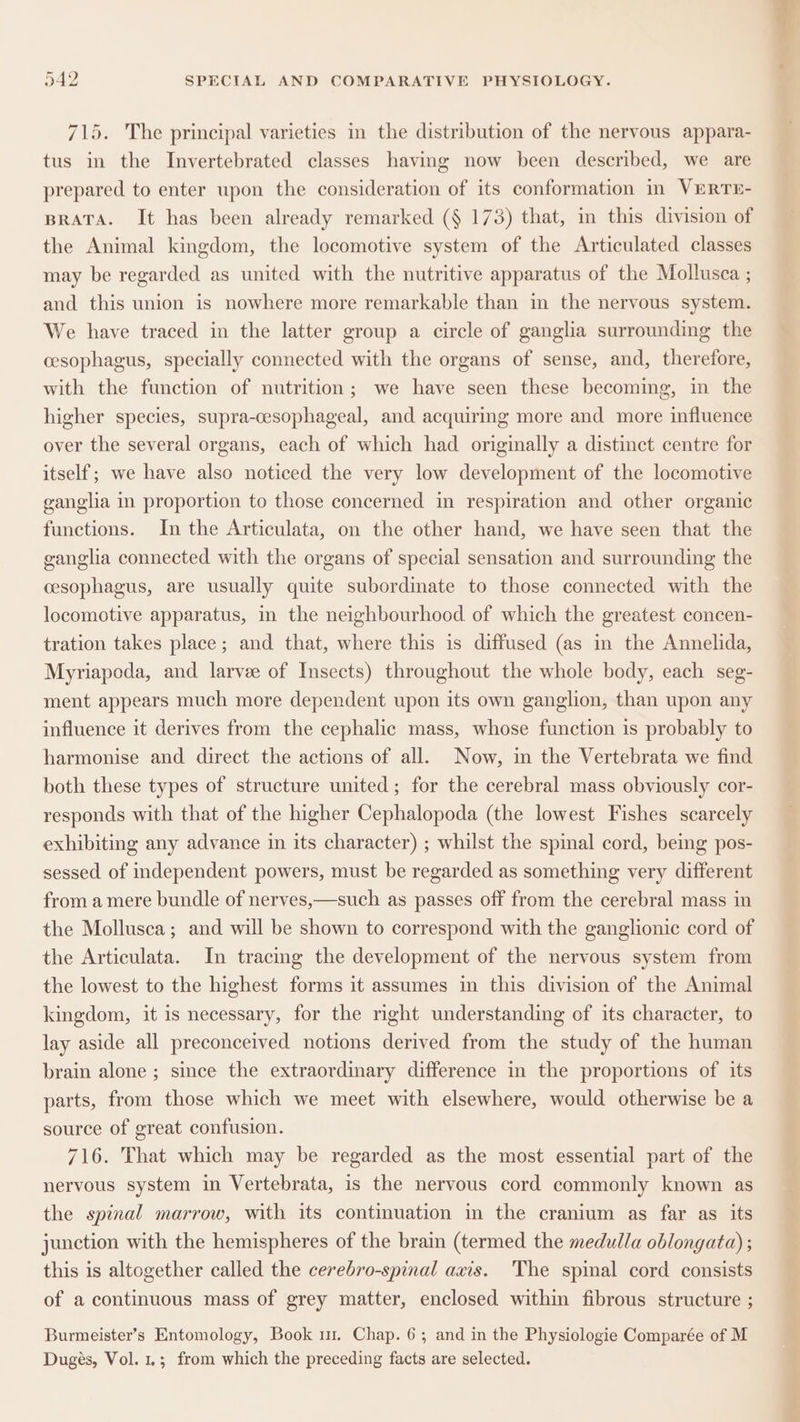 715. The principal varieties in the distribution of the nervous appara- tus in the Invertebrated classes having now been described, we are prepared to enter upon the consideration of its conformation in VERTE- BRATA. It has been already remarked (§ 173) that, im this division of the Animal kingdom, the locomotive system of the Articulated classes may be regarded as united with the nutritive apparatus of the Mollusca ; and this union is nowhere more remarkable than in the nervous system. We have traced in the latter group a circle of ganglia surrounding the cesophagus, specially connected with the organs of sense, and, therefore, with the function of nutrition; we have seen these becoming, in the higher species, supra-cesophageal, and acquiring more and more influence over the several organs, each of which had originally a distinct centre for itself; we have also noticed the very low development of the locomotive ganglia in proportion to those concerned in respiration and other organic functions. In the Articulata, on the other hand, we have seen that the ganglia connected with the organs of special sensation and surrounding the cesophagus, are usually quite subordinate to those connected with the locomotive apparatus, in the neighbourhood of which the greatest concen- tration takes place; and that, where this is diffused (as in the Annelida, Myriapoda, and larvee of Insects) throughout the whole body, each seg- ment appears much more dependent upon its own ganglion, than upon any influence it derives from the cephalic mass, whose function is probably to harmonise and direct the actions of all. Now, in the Vertebrata we find both these types of structure united; for the cerebral mass obviously cor- responds with that of the higher Cephalopoda (the lowest Fishes scarcely exhibiting any advance in its character) ; whilst the spinal cord, being pos- sessed of independent powers, must be regarded as something very different from a mere bundle of nerves,—such as passes off from the cerebral mass in the Mollusca; and will be shown to correspond with the ganglionic cord of the Articulata. In tracing the development of the nervous system from the lowest to the highest forms it assumes in this division of the Animal kingdom, it is necessary, for the right understanding of its character, to lay aside all preconceived notions derived from the study of the human brain alone ; since the extraordinary difference in the proportions of its parts, from those which we meet with elsewhere, would otherwise be a source of great confusion. 716. That which may be regarded as the most essential part of the nervous system in Vertebrata, is the nervous cord commonly known as the spinal marrow, with its continuation in the cranium as far as its junction with the hemispheres of the brain (termed the medulla oblongata) ; this is altogether called the cerebro-spinal axis. The spinal cord consists of a continuous mass of grey matter, enclosed within fibrous structure ; Burmeister’s Entomology, Book ur. Chap. 6; and in the Physiologie Comparée of M Dugés, Vol. 1.; from which the preceding facts are selected. a