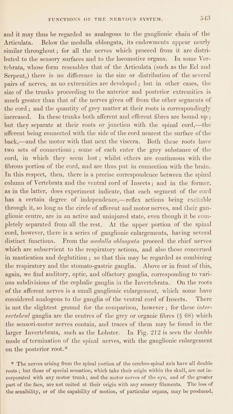 and it may thus be regarded as analogous to the ganglionic chain of the Articulata. Below the medulla oblongata, its endowments appear nearly similar throughout; for all the nerves which proceed from it are distri- buted to the sensory surfaces and to the locomotive organs. In some Ver- tebrata, whose form resembles that of the Articulata (such as the Kel and Serpent,) there is no difference in the size or distribution of the several pairs of nerves, as no extremities are developed; but in other cases, the size of the trunks proceeding to the anterior and posterior extremities is much greater than that of the nerves given off from the other segments of the cord; and the quantity of grey matter at their roots is correspondingly increased. In these trunks both afferent and efferent fibres are bound up ; but they separate at their roots or junction with the spinal cord,—the afferent being connected with the side of the cord nearest the surface of the back,—and the motor with that next the viscera. Both these roots have two sets of connections ; some of each enter the grey substance of the cord, in which they seem lost; whilst others are continuous with the fibrous portion of the cord, and are thus put in connection with the brain. In this respect, then, there is a precise correspondence between the spinal column of Vertebrata and the ventral cord of Insects; and in the former, as in the latter, does experiment indicate, that each segment of the cord has a certain degree of independence,—reflex actions bemg excitable through it, so long as the circle of afferent and motor nerves, and their gan- glionic centre, are in an active and uninjured state, even though it be com- pletely separated from all the rest. At the upper portion of the spinal cord, however, there is a series of ganglionic enlargements, having several distinct functions. From the medulla oblongata proceed the chief nerves which are subservient to the respiratory actions, and also those concerned in mastication and deglutition ; so that this may be regarded as combining the respiratory and the stomato-gastric ganglia. Above or in front of this, again, we find auditory, optic, and olfactory ganglia, corresponding to vari- - ous subdivisions of the cephalic ganglia in the Invertebrata. On the roots of the afferent nerves is a small ganglionic enlargement, which some have considered analogous to the ganglia of the ventral cord of Insects. There is not the slightest ground for the comparison, however ; for these inter- vertebral ganglia are the centres of the grey or organic fibres (§ 68) which the sensori-motor nerves contain, and traces of them may be found in the larger Invertebrata, such as the Lobster. In Fig. 212 is seen the double mode of termination of the spinal nerves, with the ganglionic enlargement on the posterior root.* * The nerves arising from the spinal portion of the cerebro-spinal axis have all double roots ; but those of special sensation, which take their origin within the skull, are not in- corporated with any motor trunk; and the motor nerves of the eye, and of the greater part of the face, are not united at their origin with any sensory filaments. The loss of the sensibility, or of the capability of motion, of particular organs, may be produced,