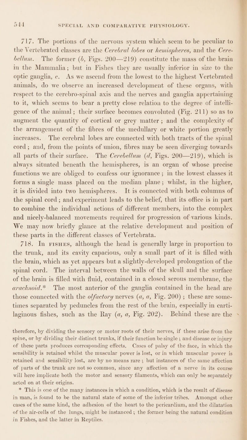 717. The portions of the nervous system which seem to be peculiar to the Vertebrated classes are the Cerebral lobes or hemispheres, and the Cere- bellum. 'The former (6, Figs. 200—219) constitute the mass of the brain im the Mammalia; but in Fishes they are usually inferior in size to the optic ganglia, c. As we ascend from the lowest to the highest Vertebrated animals, do we observe an increased development of these organs, with respect to the cerebro-spinal axis and the nerves and ganglia appertaining to it, which seems to bear a pretty close relation to the degree of intelli- gence of the animal; their surface becomes convoluted (Fig. 211) so as to augment the quantity of cortical or grey matter ; and the complexity of the arrangement of the fibres of the medullary or white portion greatly mereases. The cerebral lobes are connected with both tracts of the spinal cord; and, from the points of union, fibres may be seen diverging towards all parts of their surface. The Cerebellum (d, Figs. 200—219), which is always situated beneath the hemispheres, is an organ of whose precise functions we are obliged to confess our ignorance ; in the lowest classes it forms a single mass placed on the median plane; whilst, in the higher, it is divided into two hemispheres. It is connected with both columns of the spinal cord ; and experiment leads to the belief, that its office is in part to combine the individual actions of different members, into the complex and nicely-balanced movements required for progression of various kinds. We may now briefly glance at the relative development and position of these parts in the different classes of Vertebrata. 7138. In risues, although the head is generally large in proportion to the trunk, and its cavity capacious, only a small part of it is filled with the brain, which as yet appears but a slightly-developed prolongation of the spinal cord. The interval between the walls of the skull and the surface of the brain is filled with fluid, contained in a closed serous membrane, the arachnoid.* The most anterior of the ganglia contained in the head are those connected with the olfactory nerves (a, a, Fig. 200) ; these are some- times separated by peduncles from the rest of the brain, especially in carti- laginous fishes, such as the Ray (a, a, Fig. 202). Behind these are the therefore, by dividing the sensory or motor roots of their nerves, if these arise from the spine, or by dividing their distinct trunks, if their function be single ; and disease or injury of these parts produces corresponding effects. Cases of palsy of the face, in which the sensibility is retained whilst the muscular power is lost, or in which muscular power is retained and sensibility lost, are by no means rare; but instances of the same affection of parts of the trunk are not so common, since any affection of a nerve in its course will here implicate both the motor and sensory filaments, which can only be separately acted on at their origins. * This is one of the many instances in which a condition, which is the result of disease in man, is found to be the natural state of some of the inferior tribes. Amongst other cases of the same kind, the adhesion of the heart to the pericardium, and the dilatation of the air-cells of the lungs, might be instanced; the former being the natural condition in Fishes, and the latter in Reptiles.