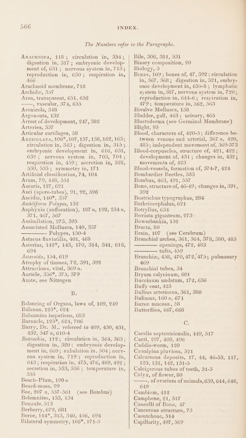 Aracunipa, 118; circulation in, 354; digestion in, 317; embryonic develop- ment of, 631; nervous system in, 713; reproduction in, 630; respiration in, 466 Arachnoid membrane, 718 Archide, 357 Area, transparent, 651, 652 , vascular, 374, 655 Arenicola, 348 Argonauta, 132 Arrest of development, 247, 382 Arteries, 337 Articular cartilages, 58 ArticuLaTa, 106*,107,157, 158, 162, 163; circulation in, 343; digestion in, 315; embryonic development in, 616, 631, 632 ; nervous system in, 703, 704 ; respiration in, 459; secretion in, 528, 530, 535; symmetry in, 171 Artificial classification, 74, 104 Arum, 79, 448, 551 Ascaris, 127, 621 Asci (spore-tubes), 91, 92, 596 Ascidia, 140*, 357 Ascidiform Polypes, 152 Asphyxia (suffocation), 187 n, 198, 254n, 371, 467, 567 Assimilation, 273, 395 Associated Mollusca, 140, 357 - Polypes, 150-4 Astacus fluviatilis, 401, 468 Asterias, 142*, 143, 170, 314, 341, 618, 694, Asteroida, 154, 619 Atrophy of tissues, 72, 391, 392 Attractions, vital, 369 n. Auricle, 356*, 375, 379 Azote, see Nitrogen 1556 Balancing of Organs, laws of, 109, 249 Balanus, 125*, 624 Balsamina impatiens, 683 Barnacle, 125*, 624, 706 Barry, Dr. M., referred to 409, 430, 431, 432, 547 n, 610-4 Batrachia, 112; circulation in, 364, 365; digestion in, 320; embryonic develop- ment in, 660; exhalation in, 504; nerv- ous system in, 719; reproduction in, 643 ; respiration in, 475, 476, 489, 492 ; secretion in, 533, 536 ; temperature in, 555 Beach- Plum, 190n Beard-moss, 99 Bee, 207 n, 557-561 Belemnites, 133, 134 Benzule, 513 Berberry, 679, 681 Beroe, 144*, 313, 340, 456, 694. Bilateral symmetry, 166*, 171-3 (see Bombus) Bile, 506, 381, 531 Binary composition, 20 Biology, 3 Birps, 109; bones of, 47, 392 ; circulation in, 367, 368; digestion in, 521, embry- onic development in, 655-8 ; lymphatic system in, 387, nervous system in, 720; reproduction in, 644-6; respiration in, 479; temperature in, 562, 563 Bivalve Mollusca, 138 Bladder, gall, 463; urinary, 465 Blastoderma (see Germinal Membrane) Blight, 95 Blood, characters of, 420-5; difference be- tween venous and arterial, 367 n, 420, 485; independent movement of, 369-373 Blood-corpuscles, structure of, 421, 422 ; development of, 431; changes in, 432; movements of, 423 Blood-vessels, formation of, 374-7, 424 Bombardier Beetles, 533 Bombus, 463, 491, 557 Bone, structure of, 46-49; changes in, 391, 392 Bostrichus typographus, 284 Bothriocephalus, 621 Botryllus, 634 Bovista giganteum, 273 Bowerbankia, 152 Bracts, 80 Brain, 107 (see Cerebrum) Branchial arches, 361, 364, 378, 380, 483 openings, 472, 483 ———— tufts, 459 : Branchie, 458, 470, 472, 475; pulmonary 469 Bronchial tubes, 34 Bryum calycinum, 601 Buccinum undatum, 172, 636 Buffy coat, 425 Bulbus arteriosus, 361, 380 Bulimus, 160 n, 671 Burse mucose, 58 Butterflies, 667, 668 C. Cacalia septentrionalis, 449, 517 Cacti, 297, 408, 496 Caddis-worm, 120 Cwxsalpina pluviosa, 521 Calcareous deposits, 17, 44, 46-53, 117, 125, 13%, 142, 15125 Calcigerous tubes of teeth, 51-3 Calyx, of flower, 80 -, of ovarium of animals, 639, 644, 648, 649 Cambium, 412 Camphene, 21, 517 Cancelli of Bone, 47 Cancerous structure, 73 Caoutchouc, 514 Capillarity, 497, 569