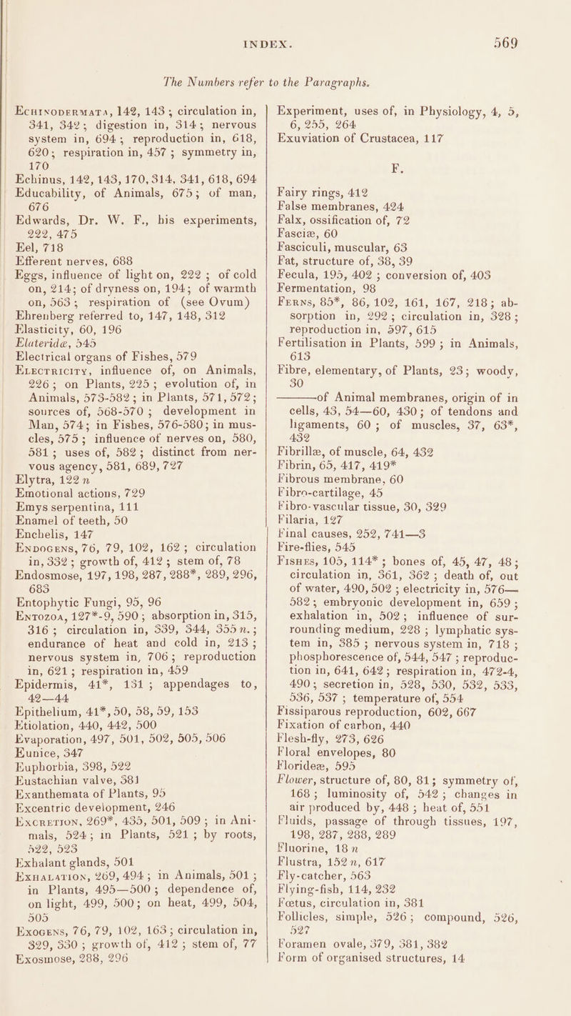 wr fp) an) Ecutxopermata, 142, 143 ; circulation in, 341, 342; digestion in, 314; nervous system in, 694; reproduction in, 618, 620; respiration in, 457 5 symmetry in, 170 _ Echinus, 142, 143, 170, 314, 341, 618, 694 | Educability, of Animals, 675; of man, 676 Edwards, Dr. W. F., his experiments, 222, 475 Eel, 718 Efferent nerves, 688 Eggs, influence of light on, 222 ; of cold on, 214; of dryness on, 194; of warmth on, 563; respiration of (see Ovum) Ehrenberg reterred to, 147, 148, 312 Elasticity, 60, 196 Elateride, 545 Electrical organs of Fishes, 579 Evecrriciry, influence of, on Animals, 226; on Plants, 225; evolution of, in Animals, 573-582 ; in Plants, 571, 572; sources of, 568-570 ; development in Man, 574; in Fishes, 576-580; in mus- cles, 575; influence of nerves on, 580, 581; uses of, 582; distinct from ner- vous agency, 581, 689, 727 Elytra, 122 n Emotional actions, 729 Emys serpentina, 111 Enamel of teeth, 50 Enchelis, 147 Enpocens, 76, 79, 102, 162; circulation in, 332; growth of, 412; stem of, 78 Endosmose, 197, 198, 287, 288*, 289, 296, 683 Entophytic Fungi, 95, 96 Ento0z0a, 127*-9, 590; absorption in, 315, 316; circulation in, 339, 344, 355 n.; endurance of heat and cold in, 213; nervous system in, 706; reproduction in, 621; respiration in, 409 Epidermis, 41*, 1315; appendages to, 42 —44, Epithelium, 41*, 50, 58, 59, 153 Etiolation, 440, 442, 500 Evaporation, 497, 501, 502, 505, 506 Eunice, 347 Euphorbia, 398, 522 Eustachian valve, 381 Exanthemata of Plants, 95 Excentric development, 246 Excrerron, 269*, 435, 501, 509 ; in Ani- mals, 524; in Plants, 521; by roots, 422, 523 Exhalant glands, 501 Exnaxation, 269, 494; in Animals, 501 ; in Plants, 495—500; dependence of, on light, 499, 500; on heat, 499, 504, 505 Exocens, 76, 79, 102, 163; circulation in, 329, 330 ; growth of, 412; stem of, 77 Exosmose, 288, 296 Experiment, uses of, in Physiology, 4, 5, 6, 255, 264 Exuviation of Crustacea, 117 F. Fairy rings, 412 False membranes, 424: Falx, ossification of, 72 Fascize, 60 Fasciculi, muscular, 63 Fat, structure of, 38, 39 Fecula, 195, 402 ; conversion of, 403 Fermentation, 98 Ferns, 85*, 86, 102, 161, 167, 218; ab- Sorption in, 292; circulation in, 328; reproduction in, 597, 615 Fertilisation in Plants, 599; in Animals, 613 Fibre, elementary, of Plants, 23; woody, 30 of Animal membranes, origin of in cells, 43, 54—60, 430; of tendons and ligaments, 60; of muscles, 37, 63*, 432 Fibrille, of muscle, 64, 432 Fibrin, 65, 417, 419* Fibrous membrane, 60 Fibro-cartilage, 45 Fibro-vascular tissue, 30, 329 Filaria, 127 Final causes, 252, 741—3 Fire-flies, 545 Fisnes, 105, 114* ; bones of, 45, 47, 48; circulation in, 361, 362; death of, out of water, 490, 502 ; electricity in, 576— 582; embryonic development in, 659 ; exhalation in, 502; influence of sur- rounding medium, 228 ; lymphatic sys- tem in, 385 ; nervous system in, 718 ; phosphorescence of, 544, 547 ; reproduc- tion in, 641, 642; respiration in, 472-4, 490; secretion in, 528, 530, 532, 533, 536, 537 ; temperature of, 554 Fissiparous reproduction, 602, 667 Fixation of carbon, 440 Flesh-fly, 273, 626 Floral envelopes, 80 Floridee, 595 Flower, structure of, 80, 81; symmetry of, 168; luminosity of, 542; changes in air produced by, 448 ; heat of, 551 Fluids, passage of through tissues, 197, 198, 287, 288, 289 Fluorine, 18 Flustra, 152 n, 617 Fly-catcher, 563 Flying-fish, 114, 232 Foetus, circulation in, 381 Follicles, simple, 526; compound, 526, B27 Foramen ovale, 379, 581, 382 Form of organised structures, 14