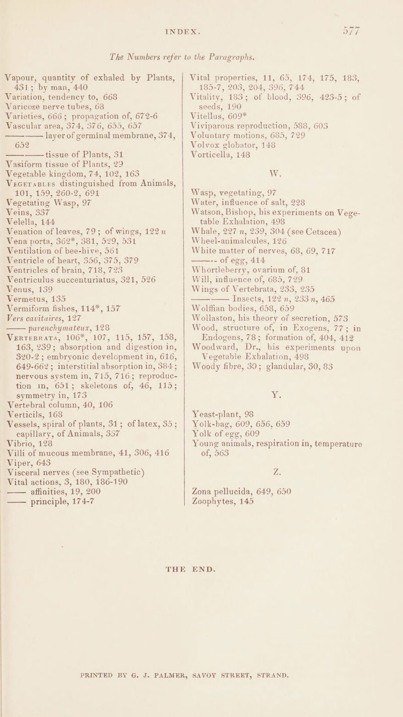 Vapour, quantity of exhaled by Plants, 431; by man, 440 Variation, tendency to, 668 Varicose nerve tubes, 68 Varieties, 666; propagation of, 672-6 Vascular area, 374, 376, 655, 657 layer of germinal membrane, 374, 652 tissue of Plants, 31 Vasiform tissue of Plants, 29 Vegetable kingdom, 74, 102, 163 Vecetasirs distinguished from Animals, 101, 159, 260-2, 691 Vegetating Wasp, 97 Veins, 337 Velella, 144 Venation of leaves, 79; of wings, 122 n Mena porta, 362%, 581, 529, 531 Ventilation of bee-hive, 561 Ventricle of heart, 356, 375, 379 Ventricles of brain, 718, 725 Ventriculus succenturiatus, 321, 526 Venus, 139 Vermetus, 135 Vermiform fishes, 114*, 157 Vers cavituires, 127 purenchymateux, 128 Weerrprara, 1067, 107, 115, 157, 158, 163, 239; absorption and digestion in, 320-2; embryonic development in, 616, 649-662; interstitial absorption in, 384; nervous system in, 715, 716; reproduc- tion im, 651; skeletons of, 46, 115; symmetry in, 173 Vertebral column, 40, 106 Verticils, 168 Vessels, spiral of plants, 31; of latex, 35; capillary, of Animals, 357 Vibrio, 128 Villi of mucous membrane, 41, 306, 416 Viper, 643 Visceral nerves (see Sympathetic) Vital actions, 3, 180, 186-190 affinities, 19, 200 principle, 174-7 Vital properties, 11, 65, 174, 175, 183, 185-7, 203, 204, 396, 744 Vitality, 183; of blood, 396, 423-5; of seeds, 190 Vitellus, 609* Viviparous reproduction, 588, 603 Voluntary motions, 685, 729 Volvox globator, 148 Vorticella, 148 W. Wasp, vegetating, 97 Water, influence of salt, 228 Watson, Bishop, his experiments on Vege- table Exhalation, 498 Whale, 227 n, 239, 304 (see Cetacea) Wheel-animalcules, 126 White matter of nerves, 68, 69, 717 -- of egg, 414 Whortleberry, ovarium of, 81 Will, influence of, 685, 729 Wings of Vertebrata, 233, 235 Insects, 122 n, 233 n, 465 Wolffian bodies, 658, 659 Wollaston, his theory of secretion, 573 Wood, structure of, in Exogens, 77; in Endogens, 78; formation of, 404, 412 Woodward, Dr., his experiments upon Vegetable Exhalation, 498 Woody fibre, 39; glandular, 30, 83 Xe Yeast-plant, 98 Yolk-bag, 609, 656, 659 Yolk of egg, 609 Young animals, respiration in, temperature of, 563 Z. Zona pellucida, 649, 650 Zoophytes, 145 END.