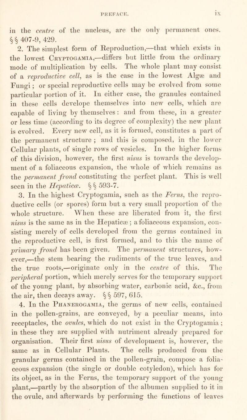 in the centre of the nucleus, are the only permanent ones. § § 407-9, 429. 2. The simplest form of Reproduction,—-that which exists in the lowest Cryptogamia,—differs but little from the ordinary mode of multiplication by cells. The whole plant may consist of a reproductive cell, as is the case in the lowest Algae and Fungi; or special reproductive cells may be evolved from some particular portion of it. In either case, the granules contained in these cells develope themselves into new cells, which are capable of living by themselves : and from these, in a greater or less time (according to its degree of complexity) the new plant is evolved. Every new cell, as it is formed, constitutes a part of the permanent structure ; and this is composed, in the lower Cellular plants, of single rows of vesicles. In the higher forms of this division, however, the first nisus is towards the develop- ment of a foliaceous expansion, the whole of which remains as the permanent frond constituting the perfect plant. This is well seen in the Hepaticce. § § 593-7. 3. In the highest Cryptogamia, such as the Ferns, the repro- ductive cells (or spores) form but a very small proportion of the whole structure. When these are liberated from it, the first nisus is the same as in the Hepatic*; a foliaceous expansion, con- sisting merely of cells developed from the germs contained in the reproductive cell, is first formed, and to this the name of primary frond has been given. The permanent structures, how- ever,—The stem bearing the rudiments of the true leaves, and the true roots,—originate only in the centre of this. The peripheral portion, which merely serves for the temporary support of the young plant, by absorbing water, carbonic acid, &c., from the air, then decays away. §§ 597, 615. 4. In the Phanerogamia, the germs of new cells, contained in the pollen-grains, are conveyed, by a peculiar means, into receptacles, the ovules, which do not exist in the Cryptogamia ; in these they are supplied with nutriment already prepared for organisation. Their first nisus of development is, however, the same as in Cellular Plants. The cells produced from the granular germs contained in the pollen-grain, compose a folia- ceous expansion (the single or double cotyledon), which has for its object, as in the Ferns, the temporary support of the young plant,—partly by the absorption of the albumen supplied to it in the ovule, and afterwards by performing the functions of leaves