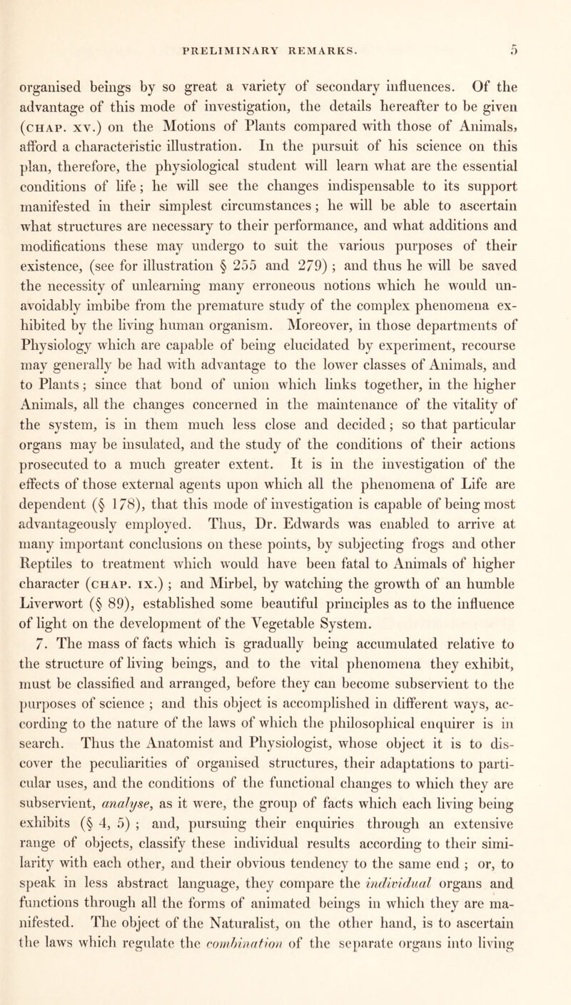 organised beings by so great a variety of secondary influences. Of the advantage of this mode of investigation, the details hereafter to be given (chap, xv.) on the Motions of Plants compared with those of Animals, afford a characteristic illustration. In the pursuit of his science on this plan, therefore, the physiological student will learn what are the essential conditions of life; he will see the changes indispensable to its support manifested in their simplest circumstances; he will be able to ascertain what structures are necessary to their performance, and what additions and modifications these may undergo to suit the various purposes of their existence, (see for illustration § 255 and 279) ; and thus he will be saved the necessity of unlearning many erroneous notions which he would un- avoidably imbibe from the premature study of the complex phenomena ex- hibited by the living human organism. Moreover, in those departments of Physiology which are capable of being elucidated by experiment, recourse may generally be had with advantage to the lower classes of Animals, and to Plants; since that bond of union which links together, in the higher Animals, all the changes concerned in the maintenance of the vitality of the system, is in them much less close and decided; so that particular organs may be insulated, and the study of the conditions of their actions prosecuted to a much greater extent. It is in the investigation of the effects of those external agents upon which all the phenomena of Life are dependent (§ 1/8), that this mode of investigation is capable of being most advantageously employed. Thus, Dr. Edwards was enabled to arrive at many important conclusions on these points, by subjecting frogs and other Reptiles to treatment which would have been fatal to Animals of higher character (chap, ix.) ; and Mirbel, by watching the growth of an humble Liverwort (§ 89), established some beautiful principles as to the influence of light on the development of the Vegetable System. 7. The mass of facts which is gradually being accumulated relative to the structure of living beings, and to the vital phenomena they exhibit, must be classified and arranged, before they can become subservient to the purposes of science ; and this object is accomplished in different ways, ac- cording to the nature of the laws of which the philosophical enquirer is in search. Thus the iVnatomist and Physiologist, whose object it is to dis- cover the peculiarities of organised structures, their adaptations to parti- cular uses, and the conditions of the functional changes to which they are subservient, analyse, as it were, the group of facts which each living being exhibits (§ 4, 5) ; and, pursuing their enquiries through an extensive range of objects, classify these individual results according to their simi- larity with each other, and their obvious tendency to the same end ; or, to speak in less abstract language, they compare the individual organs and functions through all the forms of animated beings in which they are ma- nifested. The object of the Naturalist, on the other hand, is to ascertain the laws which regulate the combination of the separate organs into living