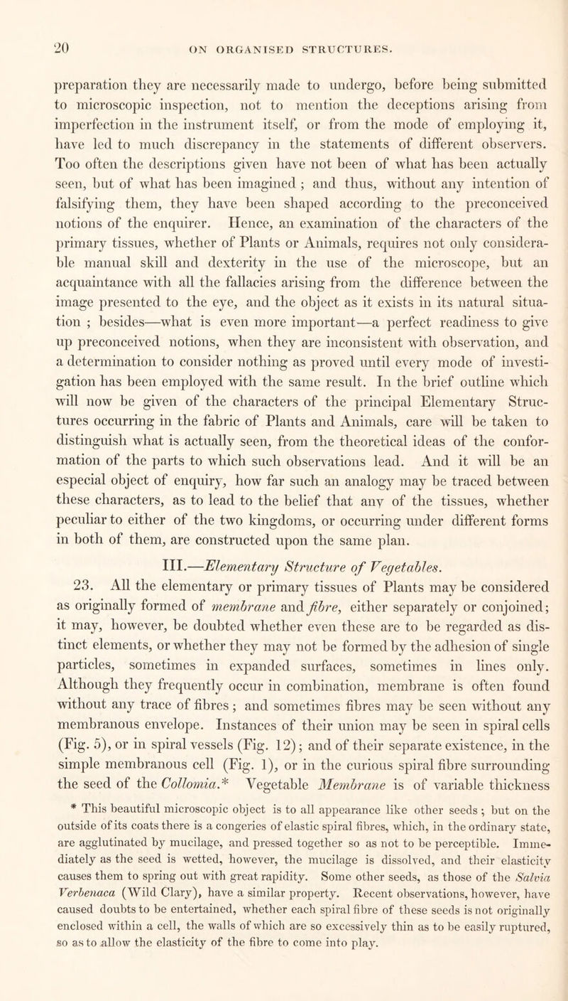 preparation they are necessarily made to undergo, before being submitted to microscopic inspection, not to mention the deceptions arising from imperfection in the instrument itself, or from the mode of employing it, have led to much discrepancy in the statements of different observers. Too often the descriptions given have not been of what has been actually seen, but of what has been imagined ; and thus, without any intention of falsifying them, they have been shaped according to the preconceived notions of the enquirer. Hence, an examination of the characters of the primary tissues, whether of Plants or Animals, requires not only considera- ble manual skill and dexterity in the use of the microscope, hut an acquaintance with all the fallacies arising from the difference between the image presented to the eye, and the object as it exists in its natural situa- tion ; besides—what is even more important-—a perfect readiness to give up preconceived notions, when they are inconsistent with observation, and a determination to consider nothing as proved until every mode of investi- gation has been employed with the same result. In the brief outline which will now be given of the characters of the principal Elementary Struc- tures occurring in the fabric of Plants and Animals, care will be taken to distinguish what is actually seen, from the theoretical ideas of the confor- mation of the parts to which such observations lead. And it will be an especial object of enquiry, how far such an analogy may he traced between these characters, as to lead to the belief that any of the tissues, whether peculiar to either of the two kingdoms, or occurring under different forms in both of them, are constructed upon the same plan. III.—Elementary Structure of Vegetables. 23. All the elementary or primary tissues of Plants may be considered as originally formed of membrane and fibre, either separately or conjoined; it may, however, be doubted whether even these are to be regarded as dis- tinct elements, or whether they may not he formed by the adhesion of single particles, sometimes in expanded surfaces, sometimes in lines only. Although they frequently occur in combination, membrane is often found without any trace of fibres; and sometimes fibres may he seen without any membranous envelope. Instances of their union may be seen in spiral cells (Fig. 5), or in spiral vessels (Fig. 12); and of their separate existence, in the simple membranous cell (Fig. 1), or in the curious spiral fibre surrounding the seed of the Collomia.* Vegetable Membrane is of variable thickness * This beautiful microscopic object is to all appearance like other seeds ; but on the outside of its coats there is a congeries of elastic spiral fibres, which, in the ordinary state, are agglutinated by mucilage, and pressed together so as not to he perceptible. Imme- diately as the seed is wetted, however, the mucilage is dissolved, and their elasticity causes them to spring out with great rapidity. Some other seeds, as those of the Salvia Verbenaca (Wild Clary), have a similar property. Recent observations, however, have caused doubts to be entertained, whether each spiral fibre of these seeds is not originally enclosed within a cell, the walls of which are so excessively thin as to be easily ruptured, so as to allow the elasticity of the fibre to come into play.