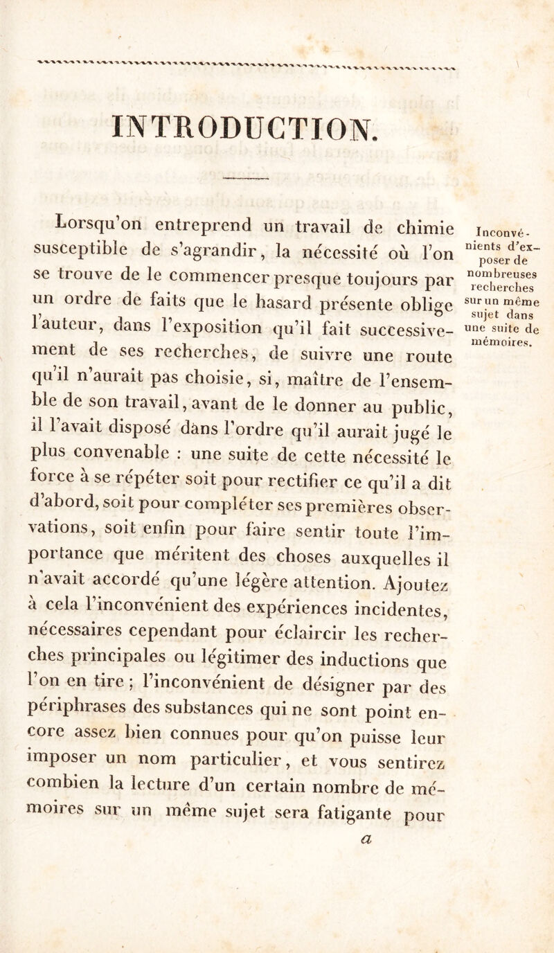 INTRODUCTION. Lorsqu’on entreprend un travail de chimie susceptible de s’agrandir, la nécessite' où Ton se trouve de le commencer presque toujours par un ordre de faits que le hasard présente oblige 1 auteui, dans 1 exposition qu’il fait successive- ment de ses recherches, de suivre une route quil n’aurait pas choisie, si, maître de l’ensem- ble de son travail, avant de le donner au public, il l’avait disposé dans l’ordre qu’il aurait jugé le plus convenable : une suite de cette nécessité le force à se répéter soit pour rectifier ce qu’il a dit d’abord, soit pour compléter ses premières obser- vations, soit enfin pour faire sentir toute l’im- portance que méritent des choses auxquelles il n’avait accordé qu’une légère attention. Ajoutez à cela l’inconvénient des expériences incidentes, nécessaires cependant pour éclaircir les recher- ches principales ou légitimer des inductions que l’on en tire ; l’inconvénient de désigner par des périphrases des substances qui ne sont point en- coi e assez bien connues pour qu’on puisse leur imposer un nom particulier, et vous sentirez combien la lecture d’un certain nombre de mé- moires sur un meme sujet sera fatigante pour Inconvé- nients d’ex- poser de nombreuses recherches sur un meme sujet dans une suite de mémoires. a