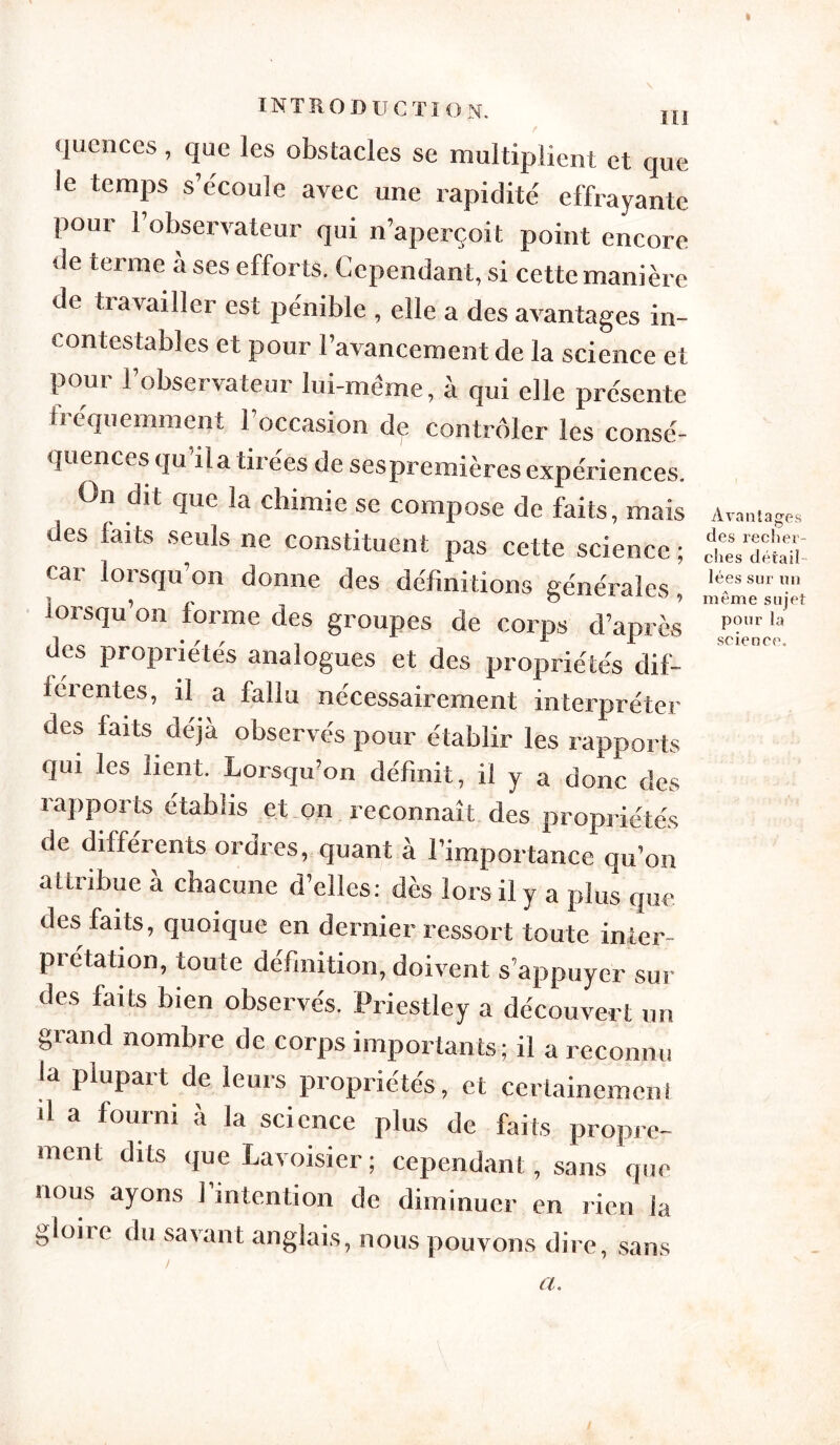 » introduction. m quences, que les obstacles se multiplient et que le temps s’e'coule avec une rapidité effrayante pour l’observateur qui n’aperçoit point encore «le terme à ses efforts. Cependant, si cette manière de liavai lier est pénible , elle a des avantages in- contestables et pour l’avancement de la science et pour l’observateur lui-même, à qui elle présente h équemment 1 occasion de contrôler les consé- quences qu il a tii ées de sespremières expériences. On dit que la chimie se compose de faits, mais des farts seuls ne constituent pas cette science ; car lorsqu on donne des définitions générales, lorsqu’on forme des groupes de corps d’après des propriétés analogues et des propriétés dif- iéi entes, il a fallu nécessairement interpréter des faits déjà observés pour établir les rapports qui les lient. Lorsqu’on définit, il y a donc des rapports établis et on reconnaît des propriétés de différents ordres, quant à l’importance qu’on attribue à chacune d’elles: dès lors il y a plus que des faits, quoique en dernier ressort toute inier- piétation, toute définition, doivent s’appuyer sui- des faits bien observés. Priestley a découvert un grand nombre de corps importants ; il a reconnu la plupart de leurs propriétés, et certainement il a fourni à la science plus de faits propre- ment dits que Lavoisier ; cependant, sans que nous ayons l’intention de diminuer en rien la gloire du savant anglais, nous pouvons dire, sans Avantages des recher- ches détail lées sur un même sujet pour la science. a.