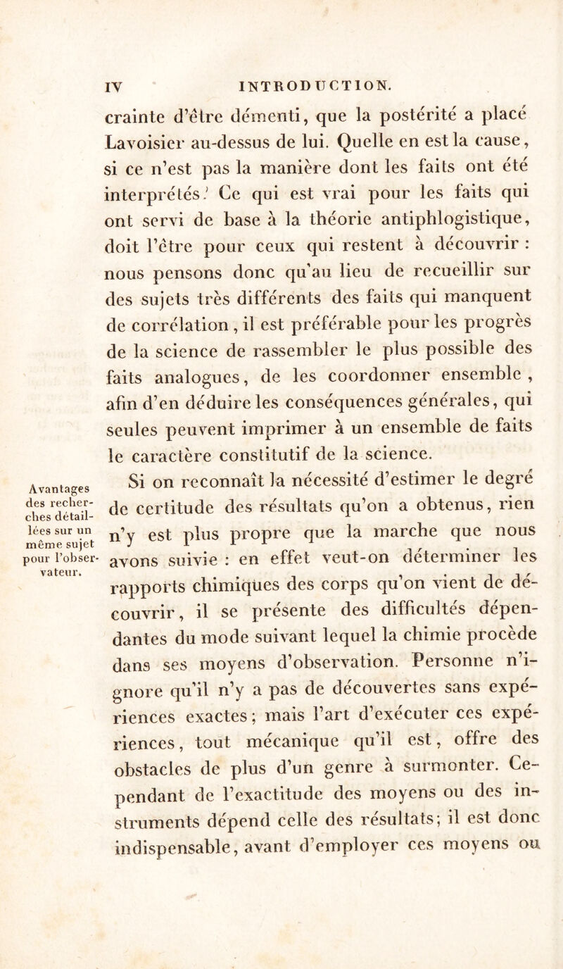 Avantages des recher- ches détail- lées sur un même sujet pour l’obser- vateur. crainte d’être démenti, que la postérité a place Lavoisier au-dessus de lui. Quelle en est la cause, si ce n’est pas la manière dont les faits ont été interprétés/ Ce qui est vrai pour les faits qui ont servi de base à la théorie antiphlogistique, doit l’être pour ceux qui restent à découvrir : nous pensons donc qu’au lieu de recueillir sur des sujets très différents des faits qui manquent de corrélation , il est préférable pour les progrès de la science de rassembler le plus possible des faits analogues, de les coordonner ensemble , afin d’en déduire les conséquences générales, qui seules peuvent imprimer à un ensemble de faits le caractère constitutif de la science. Si on reconnaît la nécessité d’estimer le degré de certitude des résultats qu’on a obtenus, rien n’y est plus propre que la marche que nous avons suivie : en effet veut-on déterminer les rapports chimiques des corps qu’on vient de dé- couvrir, il se présente des difficultés dépen- dantes du mode suivant lequel la chimie procède dans ses moyens d’observation. Personne n’i- gnore qu’il n’y a pas de découvertes sans expé- riences exactes ; mais fart d’exécuter ces expé- riences , tout mécanique qu’il est, offre des obstacles de plus d’un genre a surmonter. Ce- pendant de rexactitude des moyens ou des in- struments dépend celle des résultats; il est donc indispensable, avant d’employer ces moyens ou