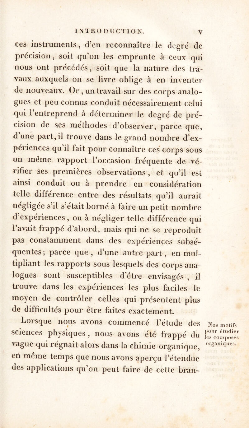 y ces instruments, d’en reconnaître le degrë de précision, soit qu’on les emprunte à ceux qui nous ont précédés, soit que la nature des tra- vaux auxquels on se livre oblige à en inventer de nouveaux. Or, un travail sur des corps analo- gues et peu connus conduit nécessairement celui qui 1 entreprend a déterminer le degré de pré- cision de ses méthodes d’observer, parce que, d une part,il trouve dans le grand nombre d’ex- périences qu’il fait pour connaître ces corps sous un meme rapport l’occasion fréquente de vé- rifier ses premières observations, et qu’il est ainsi conduit ou à prendre en considération telle différence entre des résultats qu’il aurait négligée s’il s’était borné à faire un petit nombre d’expériences, ou à négliger telle différence qui l’avait frappé d’abord, mais qui ne se reproduit pas constamment dans des expériences subsé- quentes; parce que, d’une autre part, en mul- tipliant les rapports sous lesquels des corps ana- logues sont susceptibles d’être envisagés , il trouve dans les expériences les plus faciles le moyen de contrôler celles qui présentent plus de difficultés pour être faites exactement. Lorsque nous avons commencé l’étude des sciences physiques , nous avons été frappé du vague qui régnait alors dans la chimie organique, eri même temps que nous avons aperçu l’étendue des applications qu’on peut faire de cette bran- Nos motifs pour étudier les composés organiques.