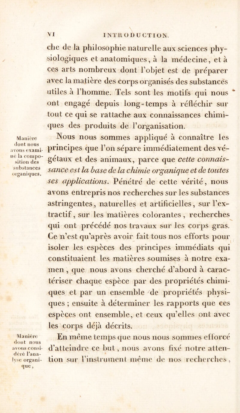 Manière dont nous avons exami- né la compo- sition des substances organiques. Manière dont nous avons consi- déré l’ana- lyse organi- que , \ INTR O DU CT ION. che de la philosophie naturelle aux sciences phy- siologiques et anatomiques, à la médecine, et à ces arts nombreux dont l’objet est de préparer avec la matière des corps organisés des substances utiles a l’homme. Tels sont les motifs qui nous ont engagé depuis long-temps à réfléchir sur tout ce qui se rattache aux connaissances chimi- ques des produits de l’organisation. Nous nous sommes appliqué à connaître les principes que l’on sépare immédiatement des vé- gétaux et des animaux, parce que cette connais- sance est la base de la chimie organique et de toutes ses applications. Pénétré de cette vérité, nous avons entrepris nos recherches sur les substances astringentes, naturelles et artificielles, sur l’ex- tractif , sur les matières colorantes, recherches qui ont précédé nos travaux sur les corps gras. Ce n’est qu’après avoir fait tous nos efforts pour isoler les espèces des principes immédiats qui constituaient les matières soumises à notre exa- men , que nous avons cherché d’abord à carac- tériser chaque espèce par des propriétés chimi- ques. et par un ensemble de propriétés physi- ques ; ensuite à déterminer les rapports que ces espèces ont ensemble, et ceux qu’elles ont avec les corps déjà décrits. En même temps que nous nous sommes efforcé d’atteindre ce but, nous avons fixé notre atten- tion sur l’instrument même de nos recherches,