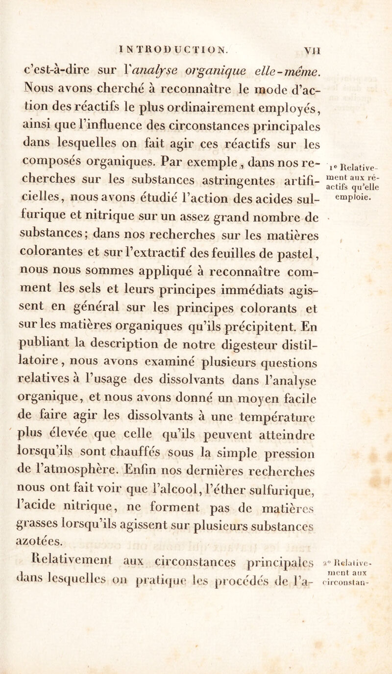 c’est-à-dire sur Y analyse organique elle-même. Nous avons cherché à reconnaître le mode d’ac- tion des réactifs le plus ordinairement employés, ainsi que l’influence des circonstances principales dans lesquelles on fait agir ces réactifs sur les composés organiques. Par exemple , dans nos re- cherches sur les substances astringentes artifi- cielles, nous avons étudié l’action des acides sul- furique et nitrique sur un assez grand nombre de substances ; dans nos recherches sur les matières colorantes et sur l’extractif des feuilles de pastel, nous nous sommes appliqué à reconnaître com- ment les sels et leurs principes immédiats agis- sent en général sur les principes colorants et sur les matières organiques qu’ils précipitent. En publiant la description de notre digesteur distil— latoire, nous avons examiné plusieurs questions relatives à l’usage des dissolvants dans l’analyse organique, et nous avons donné un moyen facile de faire agir les dissolvants à une température plus élevée que celle qu’ils peuvent atteindre lorsqu ils sont chauffés sous la simple pression de l’atmosphère. Enfin nos dernières recherches nous ont fait voir que l’alcool, l’éther sulfurique, l’acide nitrique, ne forment pas de matières grasses lorsqu’ils agissent sur plusieurs substances azotées. Relativement aux circonstances principales dans lesquelles on pratique les procédés de l’a- / ic Relative- ment aux ré- actifs qu’elle emploie. 2° Relative- ment aux eirconstan-