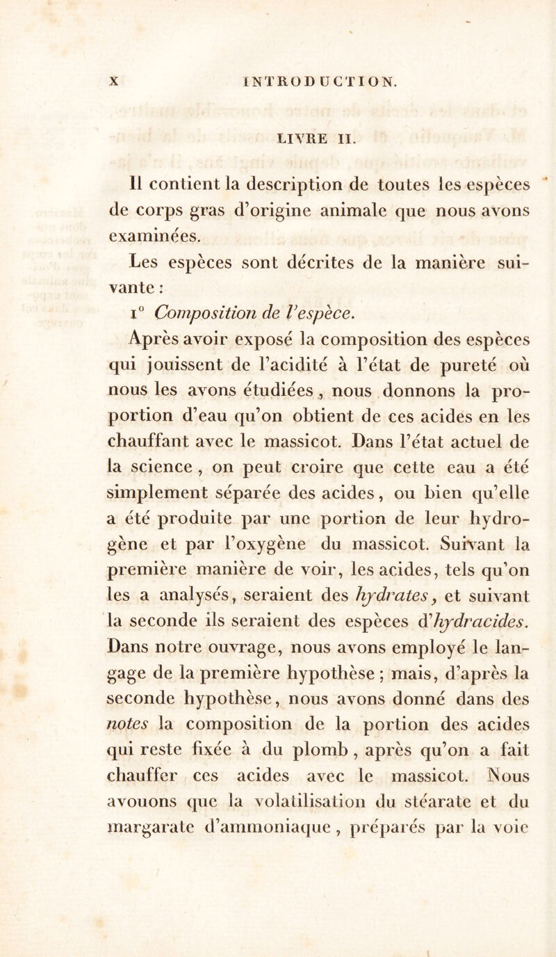 LITRE II. 11 contient la description de toutes les espèces de corps gras d’origine animale que nous avons examinées. Les espèces sont décrites de la manière sui- vante : i° Composition de Vespèce. Après avoir exposé la composition des espèces qui jouissent de l’acidité à l’état de pureté où nous les avons étudiées , nous donnons la pro- portion d’eau qu’on obtient de ces acides en les chauffant avec le massicot. Dans l’état actuel de la science , on peut croire que cette eau a été simplement séparée des acides, ou bien qu’elle a été produite par une portion de leur hydro- gène et par l’oxygène du massicot. Suivant la première manière de voir, les acides, tels qu’on les a analysés, seraient des hydrates, et suivant la seconde ils seraient des espèces à'hydracides. Dans notre ouvrage, nous avons employé le lan- gage de la première hypothèse ; mais, d’après la seconde hypothèse, nous avons donné dans des notes la composition de la portion des acides qui reste fixée à du plomb , après qu’on a fait chauffer ces acides avec le massicot. Nous avouons que îa volatilisation du stéarate et du margarate d’ammoniaque, préparés par la voie