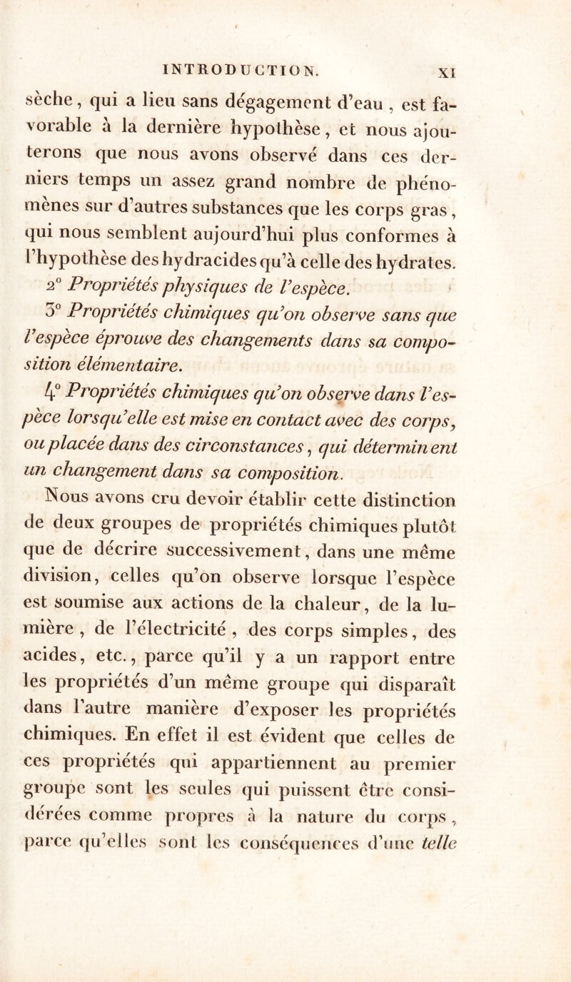 sèche, qui a lieu sans dégagement d’eau , est fa- vorable à la dernière hypothèse, et nous ajou- terons que nous avons observé dans ces der- niers temps un assez grand nombre de phéno- mènes sur d’autres substances que les corps gras, qui nous semblent aujourd’hui plus conformes à l’hypothèse des hydracides qu’à celle des hydrates. 2° Propriétés physiques de Vespèce. 3° Propriétés chimiques qu’on observe sans que respèce éprouve des changements dans sa compo- sition élémentaire. 4° Propriétés chimiques qu’on observe dans l’es- pèce lorsqu’elle est mise en contact avec des corps, ou placée dans des circonstances, qui détermin ent un changement dans sa composition. Nous avons cru devoir établir cette distinction de deux groupes de propriétés chimiques plutôt que de décrire successivement, dans une même division, celles qu’on observe lorsque l’espèce est soumise aux actions de la chaleur, de la lu- mière , de l’électricité , des corps simples, des acides, etc., parce qu’il y a un rapport entre les propriétés d’un même groupe qui disparaît dans l’autre manière d’exposer les propriétés chimiques. En effet il est évident que celles de ces propriétés qui appartiennent au premier groupe sont les seules qui puissent être consi- dérées comme propres à la nature du corps, parce qu’elles sont les conséquences d’une telle