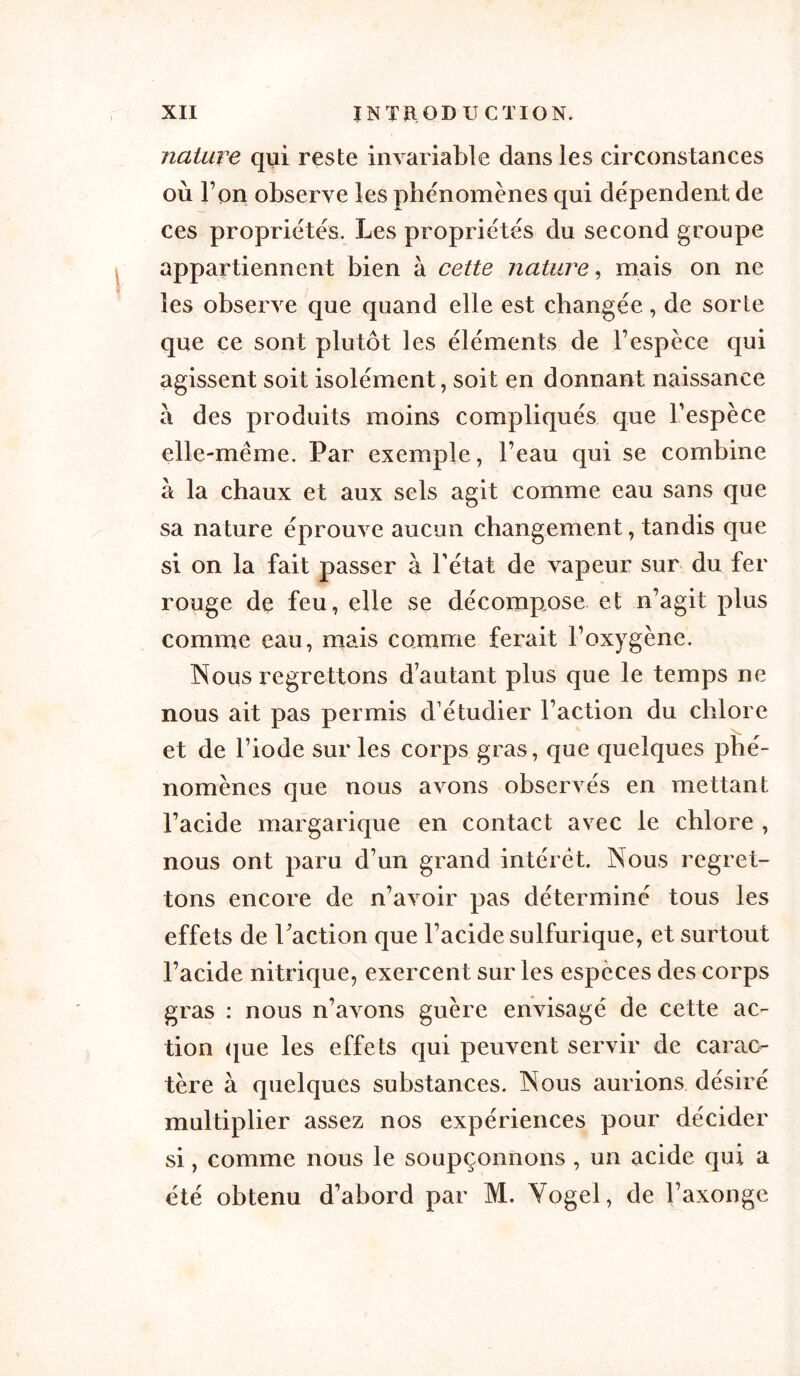 nature qui reste invariable dans les circonstances où l’on observe les phénomènes qui dépendent de ces propriétés. Les propriétés du second groupe appartiennent bien à cette nature, mais on ne les observe que quand elle est changée, de sorte que ce sont plutôt les éléments de l’espèce qui agissent soit isolément, soit en donnant naissance à des produits moins compliqués que l’espèce elle-même. Par exemple, l’eau qui se combine à la chaux et aux sels agit comme eau sans que sa nature éprouve aucun changement, tandis que si on la fait passer à l'état de vapeur sur du fer rouge de feu, elle se décompose et n’agit plus comme eau, mais comme ferait l’oxygène. Nous regrettons d’autant plus que le temps ne nous ait pas permis d’étudier l’action du chlore et de l’iode sur les corps gras, que quelques phé- nomènes que nous avons observés en mettant l’acide margarique en contact avec le chlore , nous ont paru d’un grand intérêt. Nous regret- tons encore de n’avoir pas déterminé tous les effets de l’action que l’acide sulfurique, et surtout l’acide nitrique, exercent sur les espèces des corps gras : nous n’avons guère envisagé de cette ac- tion que les effets qui peuvent servir de carac- tère à quelques substances. Nous aurions désiré multiplier assez nos expériences pour décider si, comme nous le soupçonnons , un acide qui a été obtenu d’abord par M. Yogel, de l’axonge