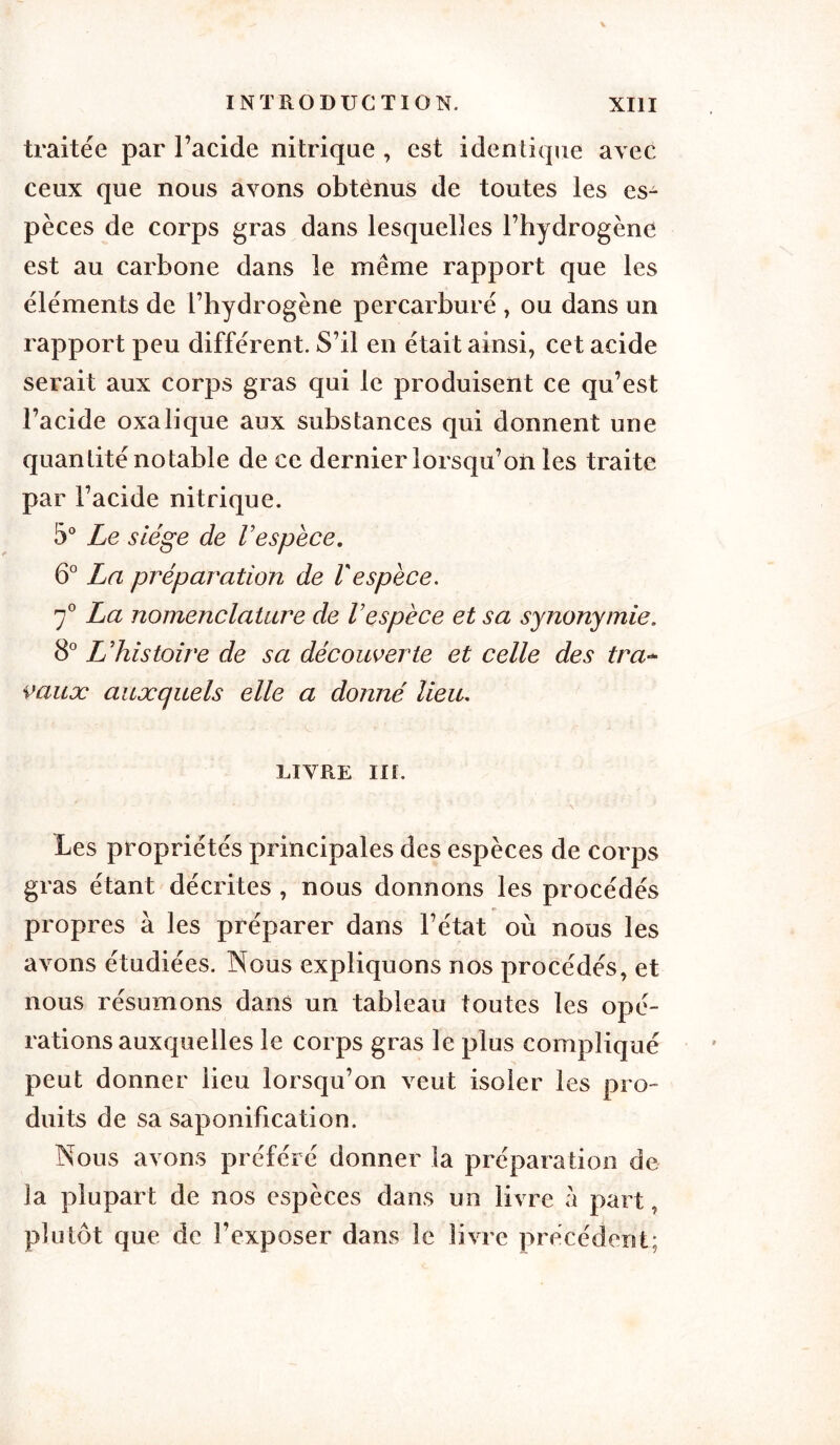 traitée par l’acide nitrique , est identique avec ceux que nous ayons obtènus de toutes les es- pèces de corps gras dans lesquelles l’hydrogène est au carbone dans le même rapport que les éléments de l’hydrogène percarburé , ou dans un rapport peu différent. S’il en était ainsi, cet acide serait aux corps gras qui le produisent ce qu’est l’acide oxalique aux substances qui donnent une quantité notable de ce dernier lorsqu’on les traite par l’acide nitrique. 5° Le siège de Vespèce. 6° La préparation de Vespèce. 7° La nomenclature de Vespèce et sa synonymie. 8° L’histoire de sa découverte et celle des tra- vaux auxquels elle a donné lieu. LIVRE III. Les propriétés principales des espèces de corps gras étant décrites , nous donnons les procédés propres à les préparer dans l’état où nous les avons étudiées. Nous expliquons nos procédés, et nous résumons dans un tableau toutes les opé- rations auxquelles le corps gras le plus compliqué peut donner lieu lorsqu’on veut isoler les pro- duits de sa saponification. Nous avons préféré donner la préparation de la plupart de nos espèces dans un livre à part, plutôt que de l’exposer dans le livre précédent;