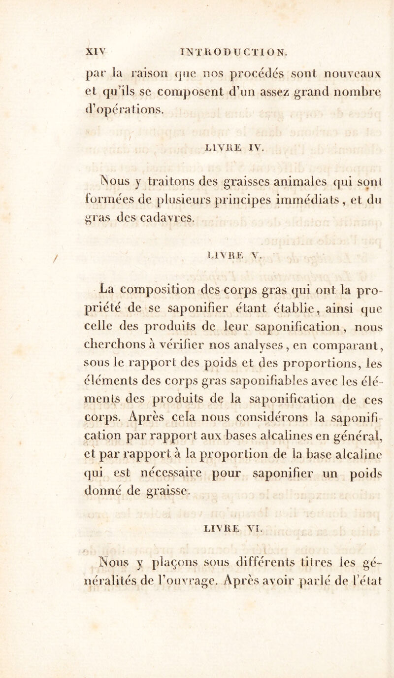 par la raison que nos procédés sont nouveaux et qu'ils se composent d'un assez grand nombre d'opérations. LIVRE IV. Mous y traitons des graisses animales qui son! tonnées de plusieurs principes immédiats, et du gras des cadavres. livre v. La composition des corps gras qui ont la pro- priété de se saponifier étant établie, ainsi que celle des produits de leur saponification, nous cherchons à vérifier nos analyses , en comparant, sous le rapport des poids et des proportions, les éléments des corps gras saponifiablcs avec les élé- ments des produits de la saponification de ces corps. Après cela nous considérons la saponifi- cation par rapport aux bases alcalines en général, et par rapport à la proportion de la base alcaline qui est nécessaire pour saponifier un poids donné de graisse. LIVRE VI. Nous y plaçons sous différents dires les gé- néralités de l'ouvrage. Après avoir parlé de l'état