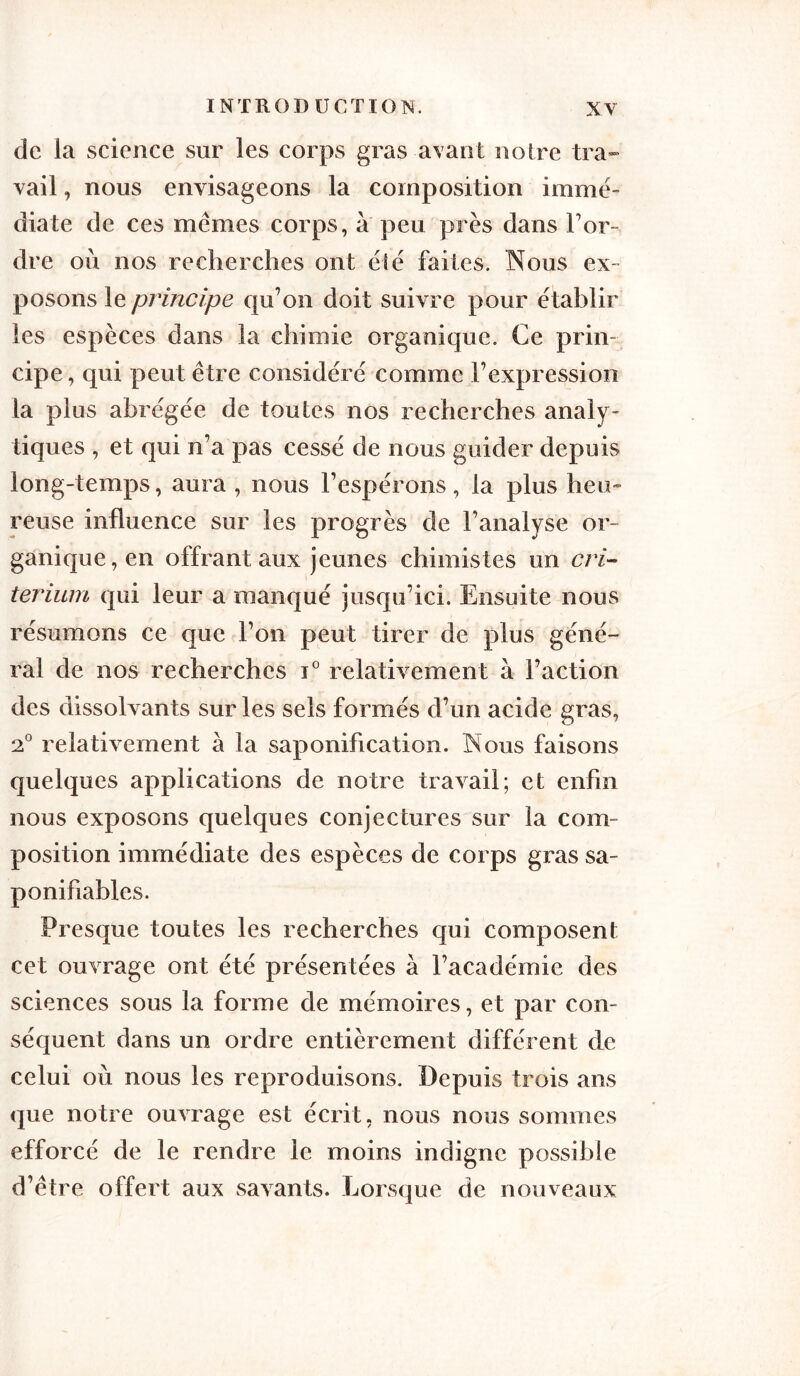 de la science sur les corps gras avant noire tra- vail , nous envisageons la composition immé- diate de ces mêmes corps, à peu près dans Tor- dre où nos recherches ont ëië faites. Nous ex- posons le principe qu’on doit suivre pour ëtablir les espèces dans la chimie organique. Ce prin- cipe , qui peut être considéré comme l’expression la plus abrégée de toutes nos recherches analy- tiques , et qui n’a pas cessé de nous guider depuis long-temps, aura , nous l’espérons, la plus heu- reuse influence sur les progrès de l’analyse or- ganique, en offrant aux jeunes chimistes un cri- térium qui leur a manqué jusqu’ici. Ensuite nous résumons ce que Ton peut tirer de plus géné- ral de nos recherches i° relativement a l’action des dissolvants sur les sels formés d’un acide gras, 2° relativement à la saponification. Nous faisons quelques applications de notre travail; et enfin nous exposons quelques conjectures sur la com- position immédiate des espèces de corps gras sa- ponifiables. Presque toutes les recherches qui composent cet ouvrage ont été présentées à l’académie des sciences sous la forme de mémoires, et par con- séquent dans un ordre entièrement différent de celui où nous les reproduisons. Depuis trois ans que notre ouvrage est écrit, nous nous sommes efforcé de le rendre le moins indigne possible d’être offert aux savants. Lorsque de nouveaux