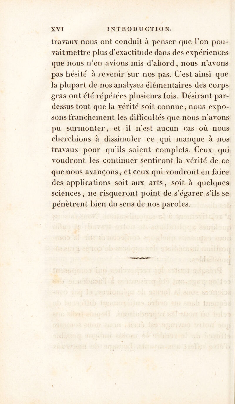 travaux nous ont conduit à penser que l’on pou- vait mettre plus d’exactitude dans des expériences que nous n’en avions mis d’abord, nous n’avons pas hésité à revenir sur nos pas. C’est ainsi que la plupart de nos analyses élémentaires des corps gras ont été répétées plusieurs fois. Désirant par- dessus tout que la vérité soit connue, nous expo- sons franchement les difficultés que nous n’avons pu surmonter, et il n’est aucun cas où nous cherchions à dissimuler ce qui manque à nos travaux pour qu’ils soient complets. Ceux qui voudront les continuer sentiront la vérité de ce que nous avançons, et ceux qui voudront en faire des applications soit aux arts, soit à quelques sciences, ne risqueront point de s’égarer s’ils se pénètrent bien du sens de nos paroles.