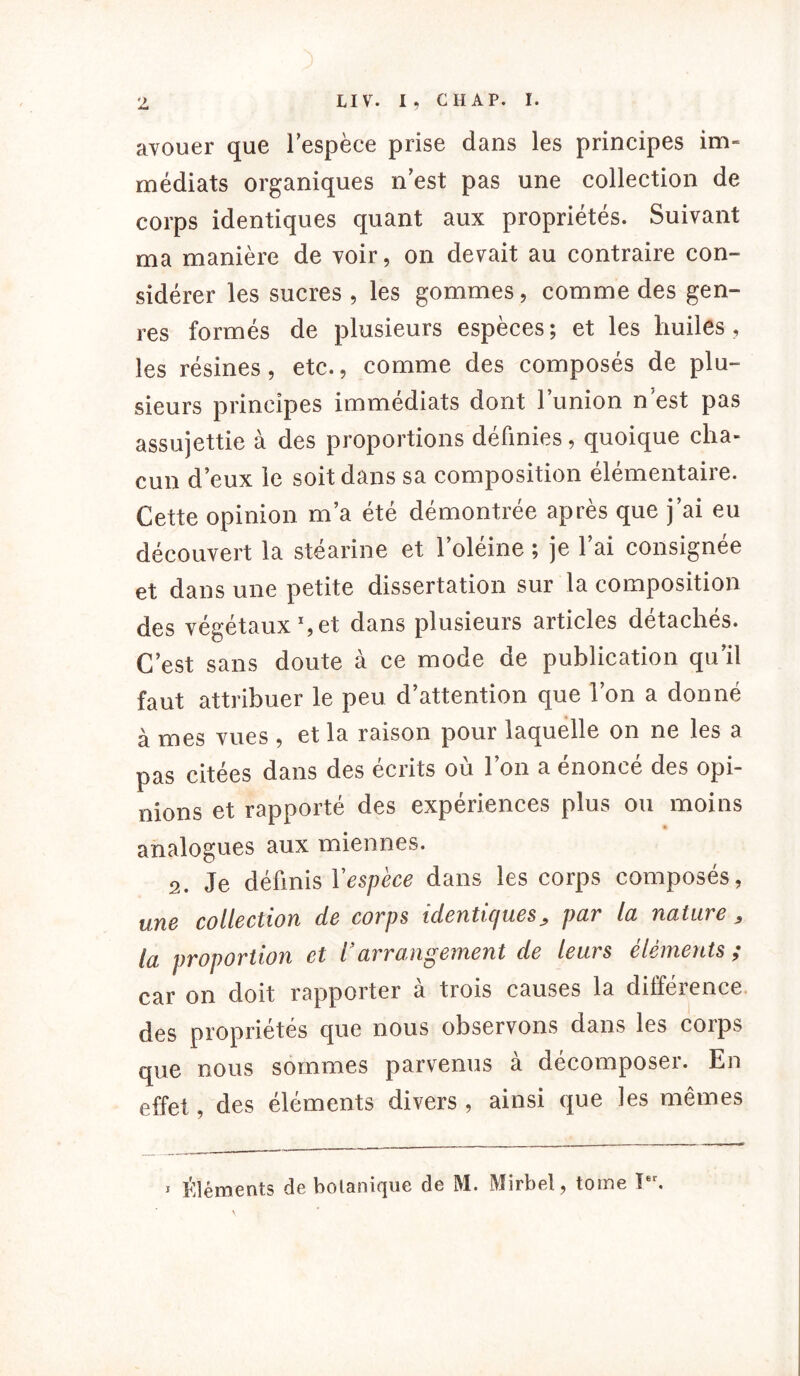 avouer que lespèce prise dans les principes im- médiats organiques n est pas une collection de corps identiques quant aux propriétés. Suivant ma manière de voir, on devait au contraire con- sidérer les sucres , les gommes, comme des gen- res formés de plusieurs espèces; et les huiles, les résines, etc., comme des composés de plu- sieurs principes immédiats dont l’union n est pas assujettie à des proportions définies, quoique cha- cun d’eux le soit dans sa composition élémentaire. Cette opinion m’a été démontrée après que j’ai eu découvert la stéarine et 1 oleine ; je 1 ai consignée et dans une petite dissertation sur la composition des végétaux1, et dans plusieurs articles détachés. C’est sans doute à ce mode de publication qu’il faut attribuer le peu d’attention que l’on a donné à mes vues , et la raison pour laquelle on ne les a pas citées dans des écrits où l’on a énoncé des opi- nions et rapporté des expériences plus ou moins » analogues aux miennes. 2. Je définis l'espèce dans les corps composés, une collection de corps identiques > par la nature, la proportion et Varrangement de leurs éléments ; car on doit rapporter à trois causes la différence des propriétés que nous observons dans les corps que nous sommes parvenus à décomposer. En effet, des éléments divers , ainsi que les mêmes 1 Éléments de botanique de M. Mirbel, tome Ier.