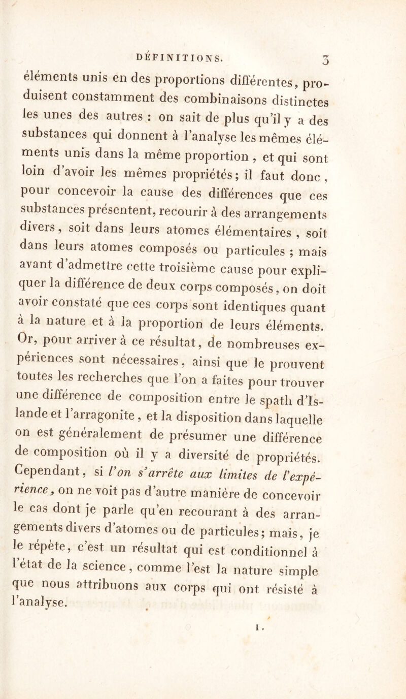 éléments unis en des proportions différentes, pro- duisent constamment des combinaisons distinctes les unes des autres : on sait de plus qu’il y a des substances qui donnent à l’analyse les mêmes élé- ments unis dans la même proportion , et qui sont loin d’avoir les mêmes propriétés ; il faut donc , poui concevoir la cause des différences que ces substances présentent, recourir à des arrangements diveis, soit dans leurs atomes élémentaires , soit dans leurs atomes composés ou particules ; mais avant d’admettre cette troisième cause pour expli- quei la différence de deux corps composés, on doit avoii constaté que ces corps sont identiques quant a la natuie et a la proportion de leurs éléments. Or, pour arriver à ce résultat, de nombreuses ex- péiiences sont nécessaires, ainsi que le prouvent toutes les recherches que l’on a faites pour trouver une différence de composition entre le spath d’Is- lande et l’arragonite, et la disposition dans laquelle on est généralement de présumer une différence de composition où il y a diversité de propriétés. Cependant, si l’on s’arrête aux limites de l’expé- rience, on ne voit pas d’autre manière de concevoir le cas dont je parle qu’en recourant à des arran- gements divers d’atomes ou de particules; mais, je le répète, c’est un résultat qui est conditionnel à 1 état de la science, comme l’est la nature simple que nous attribuons aux corps qui ont résisté à l’analyse. i.