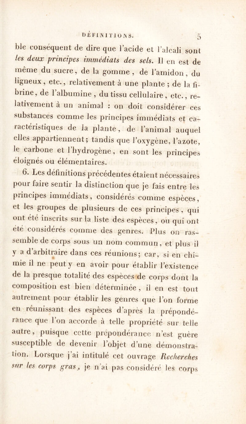 ble conséquent de dire que l’acide et 1 alcali sont les deux principes immédiats des sels. 11 en est de même du sucre, de la gomme , de l’amidon, du ligneux, etc., relativement à une plante ; de la fi- brine, de l’albumine , du tissu cellulaire, etc., re- lativement à un animal : on doit considérer ces substances comme les principes immédiats et ca- lactéristiques de la plante, de l’animal auquel cdîes appartiennent; tandis que l’oxygène, l’azote, le caibone et 1 hydrogéné, en sont les principes éloignés ou élémentaires. 6. Les définitions précédentes étaient nécessaires pour faire sentir la distinction que je fais entre les piincipes immédiats, considérés comme espèces, et les groupes de plusieurs de ces principes , qui ont été inscrits sur la liste des espèces, ou qui ont été considérés comme des genres. Plus on ras- semble de corps sous un nom commun, et plus il y a d arbitraire dans ces réunions; car, si en chi- mie il ne peut y en avoir pour établir l’existence de la presque totalité des espèces de corps dont la composition est bien déterminée , il en est tout autrement pour établir les genres que l’on forme en réunissant des espèces d’après la prépondé- lance que Ion accorde a telle propriété sur telle autre, puisque cette prépondérance n’est guère susceptible de devenir 1 objet d’une démonstra- bon. Lorsque j’ai intitulé cet ouvrage Recherches sur les corps gras, je n’ai pas considéré les corps
