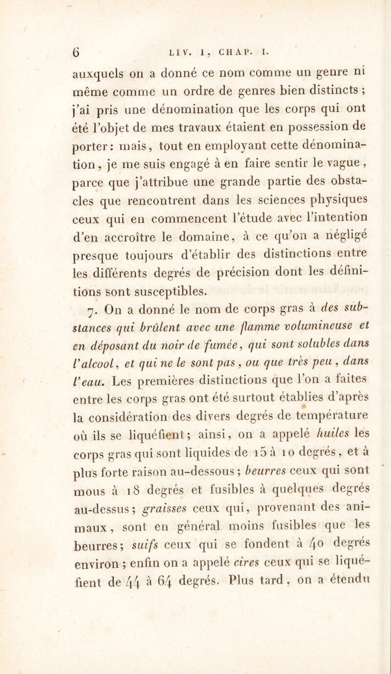 auxquels on a donné ce nom comme un genre ni même comme un ordre de genres bien distincts ; j’ai pris une dénomination que les corps qui ont été l’objet de mes travaux étaient en possession de porter: mais, tout en employant cette dénomina- tion , je me suis engagé à en faire sentir le vague , parce que j’attribue une grande partie des obsta- cles que rencontrent dans les sciences physiques ceux qui en commencent l’étude avec l’intention d’en accroître le domaine, à ce qu’on a négligé presque toujours d’établir des distinctions entre les différents degrés de précision dont les défini- tions sont susceptibles. y. On a donné le nom de corps gras à des sub- stances qui brûlent avec une flamme volumineuse et en déposant du noir de fumée, qui sont solubles dans ralcool, et qui ne le sont pas , ou que très peu , dans l'eau. Les premières distinctions que l’on a faites entre les corps gras ont été surtout établies d’après la considération des divers degrés de température où ils se liquéfient; ainsi, on a appelé huiles les corps gras qui sont liquides de 15 a 1 o degres , et a plus forte raison au-dessous ; beurres ceux qui sont mous à 18 degrés et fusibles à quelques degrés au-dessus; graisses ceux qui, provenant des ani- maux, sont en général moins fusibles que les beurres; suifs ceux qui se fondent à 4° degrés environ ; enfin on a appelé cires ceux qui se liqué- fient de 44 à 64 degrés. Plus tard , on a étendu