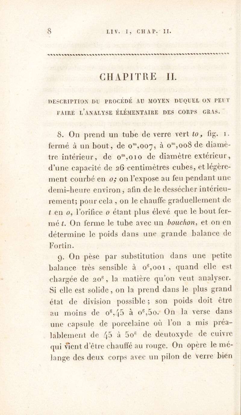 CHAPITRE II. DESCRIPTION DU PROCEDE AU MOYEN DUQUEL ON PEUT FAIRE L’ANALYSE ELEMENTAIRE DES CORPS GRAS. 8. On prend un tube de verre vert to, 11g. î. fermé à un bout, de om,ooy, à om,oo8 de diamè- tre intérieur, de om,oio de diamètre extérieur, d’une capacité de 26 centimètres cubes, et légère- ment courbé en 0; on l’expose au feu pendant une demi-heure environ, afin de le dessécher intérieu- rement; pour cela , on le chauffe graduellement de t en <?, l’orifice 0 étant plus élevé que le bout fer- mé t. On ferme le tube avec un bouchon, et on en détermine le poids dans une grande balance de Fortin. 9. On pèse par substitution dans une petite balance très sensible à os,ooi , quand elle est chargée de 20s, la matière qu’on veut analyser. Si elle est solide, on la prend dans le plus grand état de division possible ; son poids doit être au moins de os,4& à o8,5o. On la verse dans une capsule de porcelaine où l’on a mis préa- lablement de 45 à 5o8 de deutoxyde de cuivre qui vient d’être chauffé au rouge. O11 opère le mé- lange des deux corps avec un pilon de Verre bien