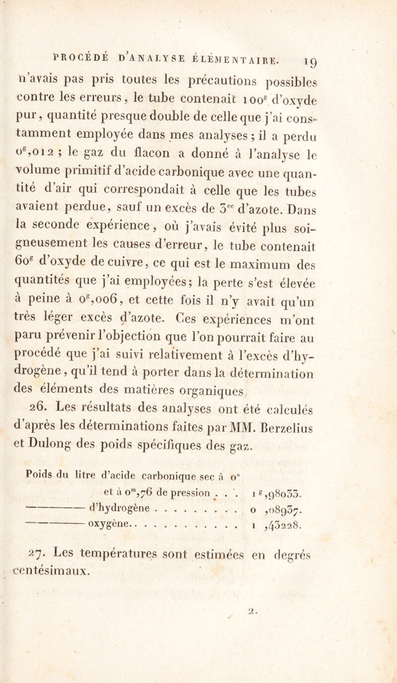 n’avais pas pris toutes les précautions possibles contre les erreurs, le tube contenait 100e d’oxyde pur, quantité presque double de celle que j’ai cons- tamment employée dans mes analyses; il a perdu oe,oi2 ; le gaz du flacon a donné à l’analyse le volume primitif d’acide carbonique avec une quan- tité d’air qui correspondait à celle que les tubes avaient perdue, sauf un excès de 5 d’azote. Dans la seconde expérience, où j’avais évité plus soi- gneusement les causes d’erreur, le tube contenait 6os d’oxyde de cuivre, ce qui est le maximum des quantités que j’ai employées; la perte s’est élevée a peine a o%oo6, et cette lois il n’y avait qu’un ties léger excès d azote. Ces expériences m’ont paru prévenir l’objection que l’on pourrait faire au procédé que j’ai suivi relativement à l’excès d’hy- drogène , qu il tend a porter dans la détermination des éléments des matières organiques, 26. Les résultats des analyses ont été calculés d’après les déterminations faites par MM. Berzelius et Dulong des poids spécifiques des gaz. Poids du litre d’acide carbonique sec à o° et à om,76 de pression . . . 18,98053. d’hydrogène o ,08907. oxygène , ,43228. 21. Les températures sont estimées en degrés centésimaux.