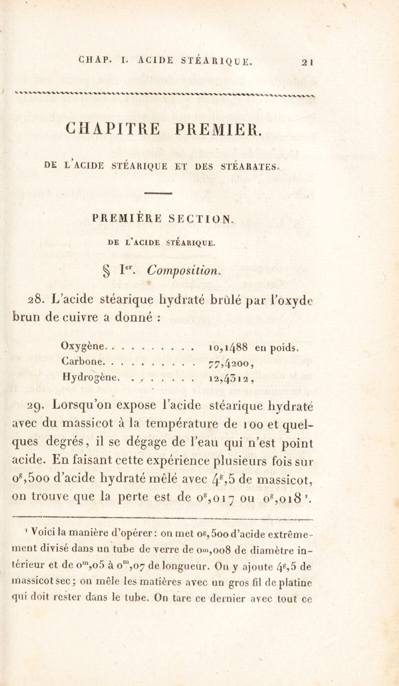 / CHAP. r. ACIDE STÉARIQUE. CHAPITRE PREMIER. DE L’ACIDE STÉARIQUE ET DES STÉARATES» PREMIÈRE SECTION. DE L’ACIDE STÉARIQUE. § Ier. Composition. 28. L’acide stéarique hydraté brûlé par l’oxyde brun de cuivre a donné : Oxygène. ......... 10,1488 en poids. Carbone 77,4200, Hydrogène. . y 12,4512, 29. Lorsqu’on expose l’acide stéarique hydraté avec du massicot à la température de 100 et quel- ques degrés, il se dégage de l’eau qui n’est point acide. En faisant cette expérience plusieurs fois sur og,5oo d’acide hydraté mêlé avec 48?5 de massicot, on trouve que la perte est de og,oi7 ou os,oi8'.   Ç —y—* 1 Voici la manière d’opérer: on met os,5ood’acide extrême- ment divise dans un tube de verre de om,oo8 de diamètre in- térieur et de om,o5 à om,07 de longueur. On y ajoute 4»,5 de massicot sec; on mêle les matières avec un gros fil de platine qui doit rester dans le tube. On tare ce dernier avec tout ce