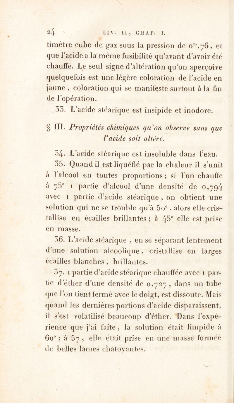 timètre cube de gaz sous la pression de 0^,76, et que Facide a la même fusibilité qu’avant d’avoir été chauffé. Le seul signe d’altération qu’on aperçoive quelquefois est une légère coloration de l’acide en jaune , coloration qui se manifeste surtout à la fin de l’opération. 35. L’acide stéarique est insipide et inodore. § III. Propriétés chimiques quon observe sans que racide soit altéré. 54. L’acide stéarique est insoluble dans Feau. 55. Quand il est liquéfié par la chaleur il s’unit a l’alcool en toutes proportions; si l’on chauffe a ^5° 1 partie d’alcool d’une densité de 0,794 avec 1 partie d’acide stéarique , on obtient une solution qui ne se trouble qu’à 5o°, alors elle cris- tallise en écailles brillantes ; à 45° elle est prise en masse. 36. L’acide stéarique , en se séparant lentement d’une solution alcoolique, cristallise en larges écailles blanches , brillantes. 67. 1 partie d’acide stéarique chauffée avec 1 par- tie d’éther d’une densité de 0,727 , dans un tube que l’on tient fermé avec le doigt, est dissoute. Mais quand les dernières portions d’acide disparaissent, il s’est volatilisé beaucoup d’éther. Dans l’expé- rience que j’ai faite, la solution était limpide à 6o° ; à 67 , elle était prise en une masse formée de belles lames chatoyantes. t