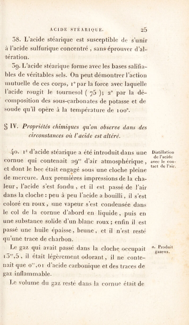 58. L’acide stéarique est susceptible de s’unir a l’acide sulfurique concentré , sans éprouver d’al- tération. 5g. L’acide stéarique forme avec les bases salifia- bles de véritables sels. On peut démontrer l’action mutuelle de ces corps, i°par la force avec laquelle l’acide rougit le tournesol ( 7 5 ); 2° par la dé- composition des sous-çarbonates de potasse et de soude qu’il opère à la température de ioo°. § IV. Propriétés chimiques quon observe dans des circonstances où l’acide est altéré. 4<>. d’acide stéarique a été introduit dans une cornue qui contenait 29e0 d’air atmosphérique, et dont le bec était engagé sous une cloche pleine de mercure. Aux premières impressions de la cha- leur, l’acide s’est fondu, et il est passé de l’air dans la cloche : peu à peu l’acide a bouilli, il s’est coloré en roux, une vapeur s’est condensée dans le col de la cornue d’abord en liquide , puis en une substance solide d’un blanc roux; enfin il est passé une huile épaisse, brune, et il n’est resté qu’une trace de charbon. Le gaz qui avait passé dans la cloche occupait i5tc,5, il était légèrement odorant, il ne conte- nait que 0' ,oi d’acide carbonique et des traces de gaz inflammable. Le volume du gaz resté dans la cornue était de Distillation de l’acide avec le con- tact de l’air. a. Produit gazeux.