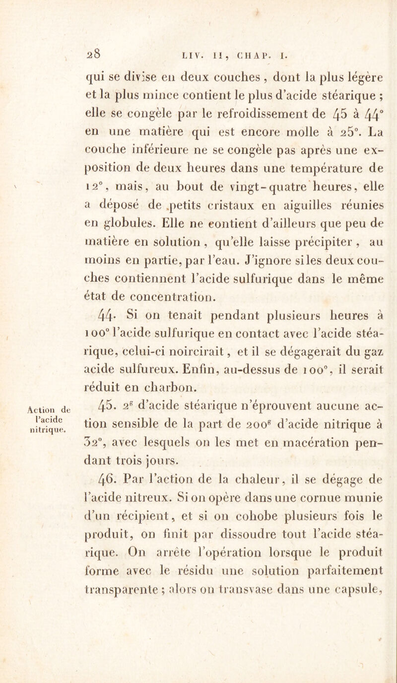 Action de l’acide nitrique. )■ • i f 28 LIV. II, CH AP, I. qui se divise eu deux couches , dont la plus légère et la plus mince contient le plus d’acide stéarique ; elle se congèle par le refroidissement de 45 à 44° en une matière qui est encore molle à 25°. La couche inférieure ne se congèle pas après une ex- position de deux heures dans une température de i2% mais, au bout de vingt-quatre heures, elle a déposé de ^petits cristaux en aiguilles réunies en globules. Elle ne contient d’ailleurs que peu de matière en solution , quelle laisse précipiter , au moins en partie, par l’eau. J’ignore siles deux cou- ches contiennent l’acide sulfurique dans le même état de concentration. 44- Si on tenait pendant plusieurs heures à i oo° l’acide sulfurique en contact avec l’acide stéa- rique, celui-ci noircirait, et il se dégagerait du gaz acide sulfureux. Enfin, au-dessus de ioo% il serait réduit en charbon. 45. 2e d’acide stéarique n’éprouvent aucune ac- tion sensible de la part de 2oog d’acide nitrique à 32°, avec lesquels on les met en macération pen- dant trois jours. 46. Par l’action de la chaleur, il se dégage de l’acide nitreux. Si on opère dans une cornue munie d’un récipient, et si on coliobe plusieurs fois le produit, on finit par dissoudre tout l’acide stéa- rique. On arrête l’opération lorsque le produit forme avec le résidu une solution parfaitement transparente ; alors ou transvase dans une capsule,