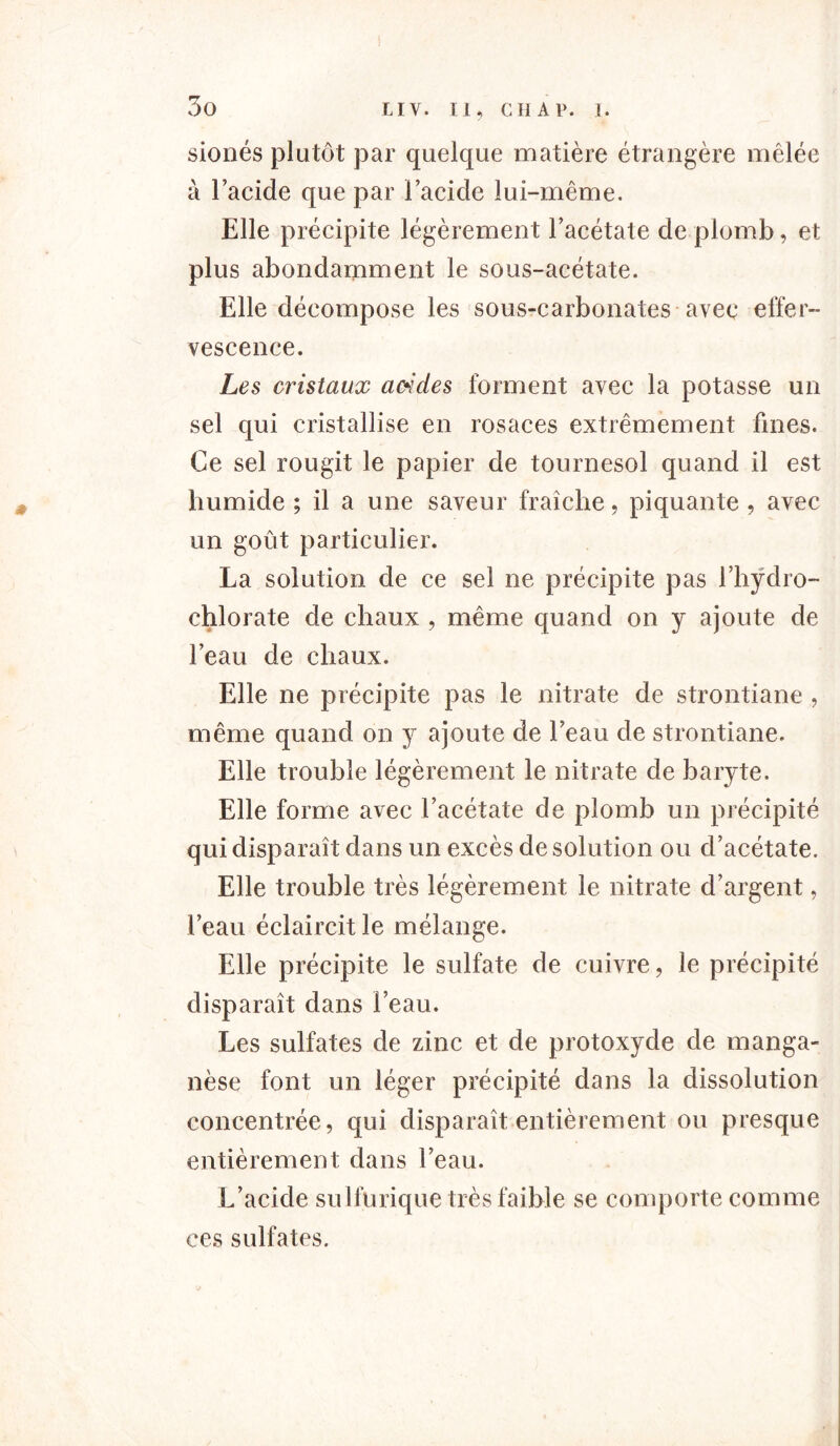 sionés plutôt par quelque matière étrangère mêlée à l’acide que par l’acide lui-même. Elle précipite légèrement l’acétate de plomb, et plus abondamment le sous-acétate. Elle décompose les sous-carbonates avec effer- vescence. Les cristaux arides forment avec la potasse un sel qui cristallise en rosaces extrêmement fines. Ce sel rougit le papier de tournesol quand il est humide ; il a une saveur fraîche, piquante , avec un goût particulier. La solution de ce sel ne précipite pas l’hÿdro- chlorate de chaux , même quand on y ajoute de l’eau de chaux. Elle ne précipite pas le nitrate de strontiane , même quand on y ajoute de l’eau de strontiane. Elle trouble légèrement le nitrate de baryte. Elle forme avec l’acétate de plomb un précipité qui disparaît dans un excès de solution ou d’acétate. Elle trouble très légèrement le nitrate d’argent, l’eau éclaircit le mélange. Elle précipite le sulfate de cuivre, le précipité disparaît dans l’eau. Les sulfates de zinc et de protoxyde de manga- nèse font un léger précipité dans la dissolution concentrée, qui disparaît entièrement ou presque entièrement dans l’eau. L’acide sulfurique très faible se comporte comme ces sulfates.