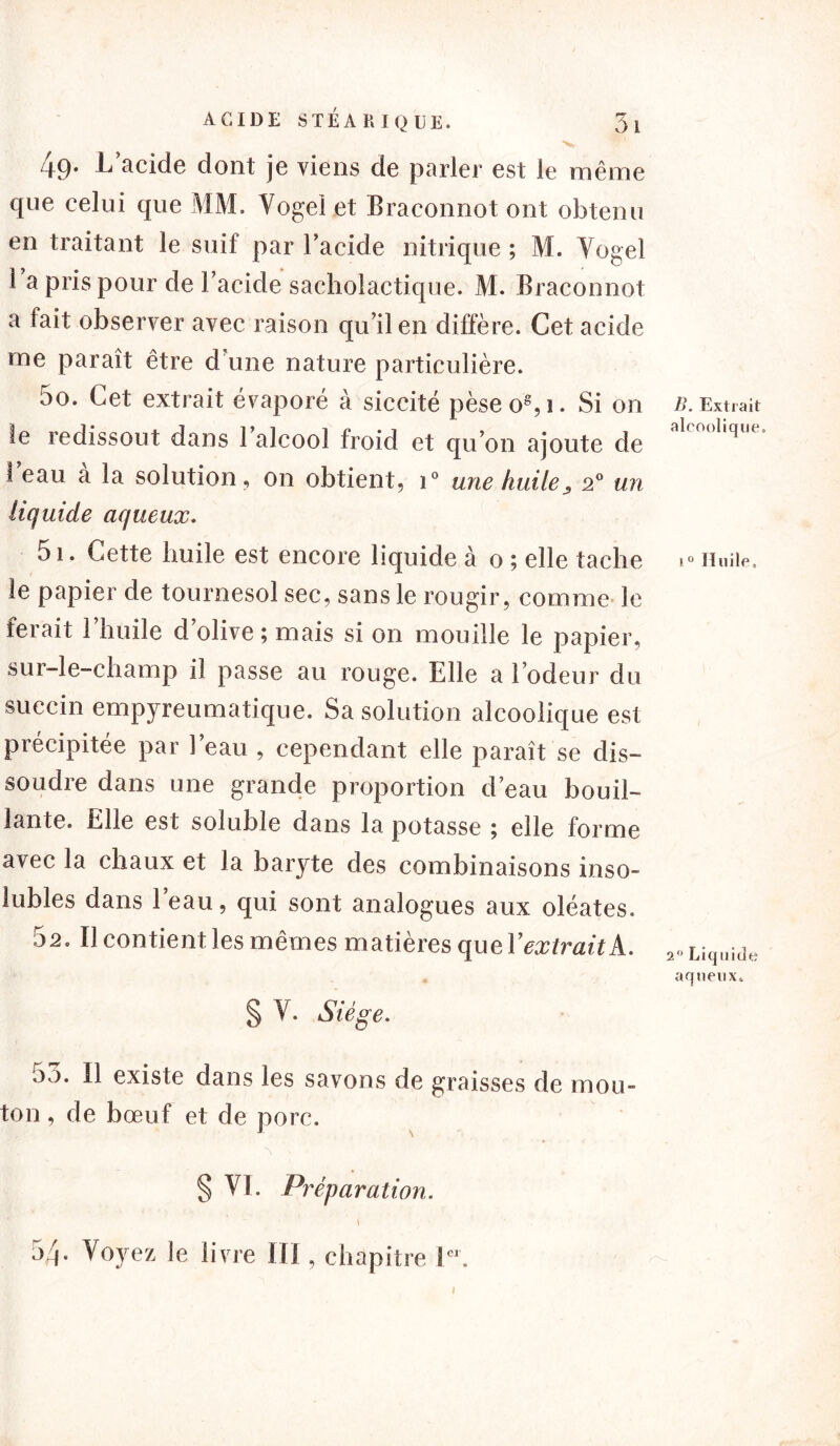 4 9* d’acide dont je viens de parler est le même que celui que MM. Vogel et Braeonnot ont obtenu en traitant le suif par l’acide nitrique; M. Vogel l a pris pour de l’acide sacholactique. M. Braeonnot a fait observer avec raison qu’il en diffère. Cet acide me paraît être d'une nature particulière. 50. Cet extrait évaporé à siccité pèseo8,i. Si on te redissout dans l’alcool froid et qu’on ajoute de l’eau à la solution, on obtient, i° une huile, 20 un liquide aqueux. 51. Cette huile est encore liquide à o ; elle tache le papier de tournesol sec, sans le rougir, comme le ferait l’huile d’olive ; mais si on mouille le papier, sur-le-champ il passe au rouge. Elle a l’odeur du succin empyreumatique. Sa solution alcoolique est précipitée par l’eau , cependant elle paraît se dis- soudre dans une grande proportion d’eau bouil- lante. Elle est soluble dans la potasse ; elle forme avec la chaux et la baryte des combinaisons inso- lubies dans l’eau, qui sont analogues aux oléates. 52. Il contient les mêmes matières qaeY extrait A.. § Y. Siège. oo. Il existe dans les savons de graisses de mou- ton , de bœuf et de porc. § VI. Préparation. \ 5Z). Voyez le livre IIJ, chapitre l“. B. Extrait alcoolique. 1 0 Huile, 2° Liquide aqueux.