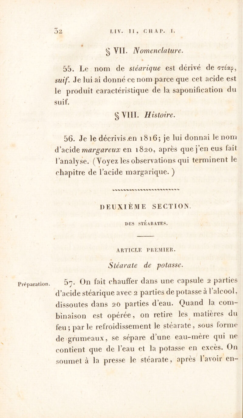 Préparation. 6 I $ Vît. Nomenclature. 55. Le nom de stéarique est dérivé de arsap, suif. Je lui ai donné ce nom parce que cet acide est le produit caractéristique de la saponification du suif. § VIII. Histoire. 56. Je le décrivis .en 1816 ; je lui donnai le nom d’acide margareux en 1820, après que j’en eus fait l’analyse. (Voyez les observations qui terminent le chapitre de l’acide margarique. ) DEUXIÈME SECTION ARTICLE PREMIER. Stéarate de potasse. d’acide stéarique avec 2 parties de potasse à l’alcool, dissoutes dans 20 parties d’eau. Quand la com- binaison est opérée, on retire les matières du feu; par le refroidissement le stéarate, sous tonne de grumeaux, se sépare d’une eau-mère qui ne contient que de l’eau et la potasse en exces. On soumet à la presse le stéarate, après l’avoir en-
