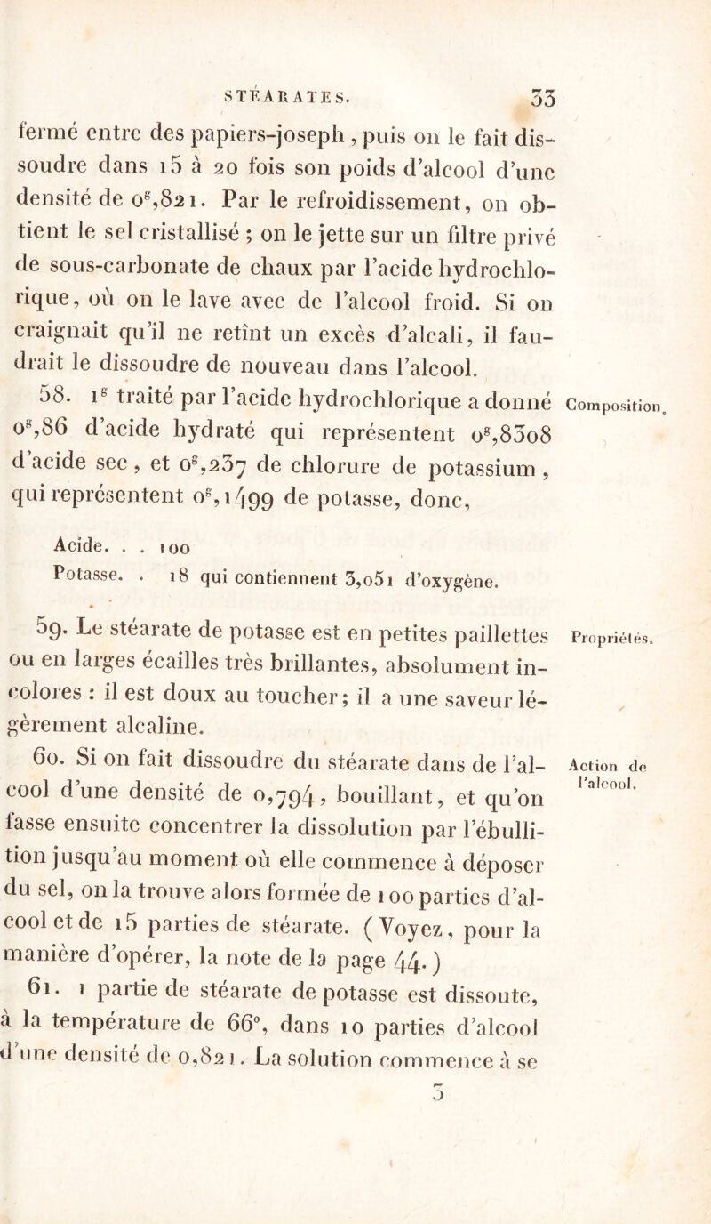 fermé entre des papiers-joseph , puis on le fait dis- soudre dans i5 à 20 fois son poids d alcool d une densité de o8,82i. Par le refroidissement, on ob- tient le sel cristallisé ; on le jette sur un filtre privé de sous-carbonate de chaux par l’acide hydroclilo- rique, où on le lave avec de l’alcool froid. Si on craignait qu’il ne retînt un excès d’alcali, il fau- drait le dissoudre de nouveau dans l’alcool. 58. ip traité par 1 acide hydrochlorique a donné o%86 d’acide hydraté qui représentent o8,83o8 d acide sec, et o8,237 de chlorure de potassium , qui représentent 0^,1499 de potasse, donc, Acide. . . j 00 Potasse. . 18 qui contiennent 3,o5i d’oxygène. 59. Le stéarate de potasse est en petites paillettes ou en larges écailles très brillantes, absolument in- colores : il est doux au toucher; il a une saveur lé- gèrement alcaline. 60. Si on fait dissoudre du stéarate dans de l’al- cool dune densite de 0,794? bouillant, et qu’on fasse ensuite concentrer la dissolution par l’ébulli- tion jusqu au moment où elle commence à déposer du sel, on la trouve alors formée de 100 parties d’al- cool et de i5 parties de stéarate. (Voyez, pour la manière d’opérer, la note de la page 44- ) 61. 1 partie de stéarate dépotasse est dissoute, à la température de 66°, dans 10 parties d’alcool d une densité de 0,821. La solution commence à se 5 Composition, Propriétés. Action de l’alcool.