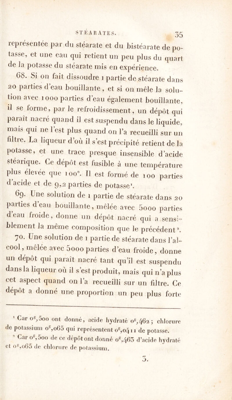 lepiésentée par du stéarate et du bistéarate de po- tasse, et une eau qui retient un peu plus du quart de la potasse du stéarate mis en expérience. 68. Si on fait dissoudre 1 partie de stéarate dans 20 paities d eau bouillante , et si on mêle la solu- tion arec 1000 parties d’eau également bouillante, il se lorme, par le refroidissement, un dépôt qui parait nacré quand il est suspendu dans le liquide, mais qui ne l’est plus quand on l’a recueilli sur un ültre. La liqueur d’où il s’est précipité retient de la potasse, et une trace presque insensible d’acide stéarique. Ce dépôt est fusible à une température plus élevée que 100». Il est formé de 100 parties d acide et de 9,2 parties de potasse* *. 69. Une solution de 1 partie de stéarate dans 20 parties d eau bouillante, mêlée avec 5ooo parties d’eau froide, donne un dépôt nacré qui a sensi- blement la même composition que le précédent5. 70. Une solution de 1 partie de stéarate dans l’al- cool, mêlée avec 5ooo parties d’eau froide, donne un dépôt qui paraît nacré tant qu’il est suspendu dans la liqueur où il s’est produit, mais qui n’a plus cet aspect quand on l’a recueilli sur un filtre. Ce dépôt a donné une proportion un peu plus forte ' Car o8,5oo ont donné, acide hydraté 08,462; chlorure de potassium oe,o65 qui représentent oe,o4i 1 de potasse. * Car °8’5o° de ce dépôt ont donné os,463 d’acide hydraté et os,o65 de chlorure de potassium.