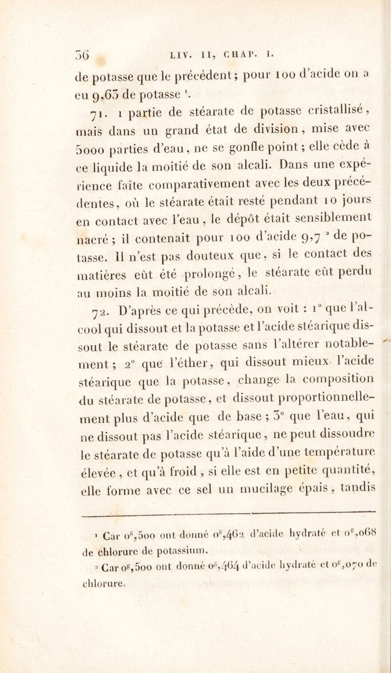 de potasse que le précédent ; pour 100 d acide on a eu g,65 de potasse \ ni. i partie de stéarate de potasse cristallisé, mais dans un grand état de division, mise avec 5ooo parties d eau, ne se gonfle point ; elle cède à ce liquide la moitié de son alcali. Dans une expé- rience faite comparativement avec les deux précé- dentes, où le stéarate était resté pendant îo jours en contact avec l’eau, le depot était sensiblement nacré ; il contenait pour îoo d acide 9>7 ^ tasse. 11 n’est pas douteux que, si le contact des matières eût été prolongé, le stéarate eût perdu au moins la moitié de son alcali. 72. D’après ce qui précède, on voit : i° que 1 al- cool qui dissout et la potasse et l’acide stéarique dis- sout le stéarate de potasse sans l’altérer notable- ment ; 20 que l’éther, qui dissout mieux l’acide stéarique que la potasse, change la composition du stéarate de potasse, et dissout proportionnelle- ment plus d’acide que de base ; 3° que l’eau, qui ne dissout pas l’acide stéarique, ne peut dissoudre le stéarate de potasse qu’à l’aide d’une température élevée , et qu’à froid , si elle est en petite quantité, elle forme avec ce sel un mucilage épais, tandis 1 Car o8,5oo ont donné o8946‘2 d’acide hydraté et o8,o68 de chlorure de potassium. 2 Carog,5oo ont donné os,4f>4 d’acide hydraté et 0^,070 de chlorure.