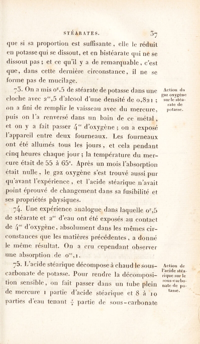 que si sa proportion est suffisante , elle le réduit en potasse qui se dissout, et en bistéarate qui ne se dissout pas ; et ce qu’il y a de remarquable, c’est que, dans cette dernière circonstance, il ne se forme pas de mucilage. y5. On a mis os,5 de stéarate de potasse dans une cloche avec 2CC,5 d’alcool d’une densité de 0,821 ; on a fini de remplir le vaisseau avec du mercure, puis on l’a renversé dans un bain de ce métal, et on y a tait passer 4CC d’oxygène ; on a exposé l’appareil entre deux fourneaux. Les fourneaux ont été allumés tous les jours, et cela pendant cinq heures chaque jour ; la température du mer- cure était de 55 à 65°. Après un mois l’absorption était nulle , le gaz oxygène s’est trouvé aussi pur qu avant 1 expérience , et l’acide stéarique n’avait point éprouvé de changement dans sa fusibilité et ses propriétés physiques. 74. Une expérience analogue dans laquelle og,5 de stéarate et 2C< d eau ont ete exposés au contact de 4CC d’oxygène, absolument dans les mêmes cir- constances que les matières précédentes , a donné le même résultat. On a cru cependant observer une absorption de o':c,i. y5. L acide stéarique décompose à chaud le sous- carbonate de potasse. Pour rendre la décomposi- tion sensible, on fait passer dans un tube plein de mercure 1 partie d’acide stéarique et 8 à 10 parties d’eau tenant 4 partie de sous-carbonate Action du gaz oxygène sui’le stéa- rate de potasse. Action de l’acide stéa- rique sur le sous-carbo- nate de po- tasse.