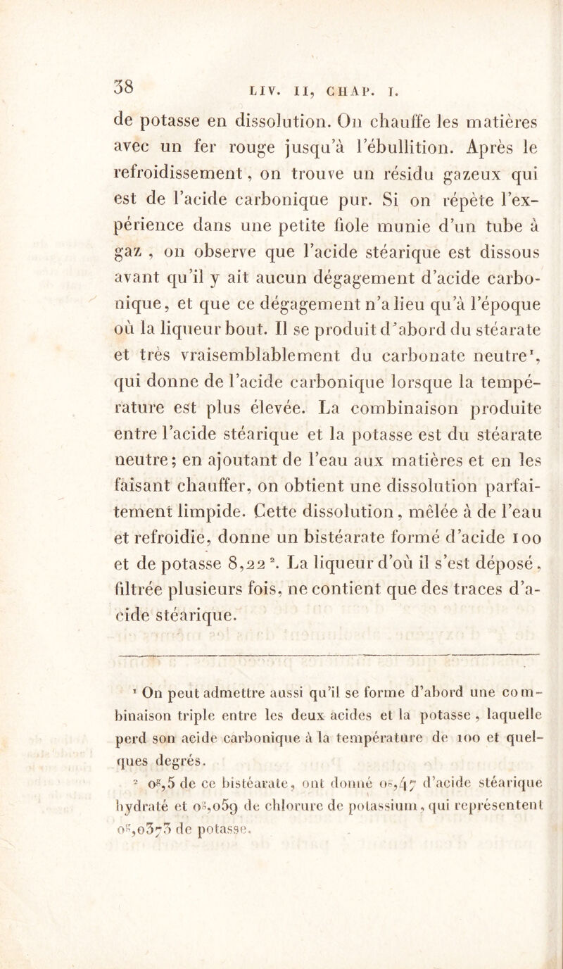 de potasse en dissolution. On chauffe les matières avec un fer rouge jusqu’à l'ébullition. Après le refroidissement, on trouve un résidu gazeux qui est de l’acide carbonique pur. Si on répète l’ex- périence dans une petite fiole munie d’un tube à gaz , on observe que l’acide stéarique est dissous avant qu’il y ait aucun dégagement d’acide carbo- nique, et que ce dégagement n’a lieu qu’à l’époque où la liqueur bout. Il se produit d’abord du stéarate et très vraisemblablement du carbonate neutre1, qui donne de l’acide carbonique lorsque la tempé- rature est plus élevée. La combinaison produite entre l’acide stéarique et la potasse est du stéarate neutre; en ajoutant de l’eau aux matières et en les faisant chauffer, on obtient une dissolution parfai- tement limpide. Cette dissolution, mêlée à de l’eau et refroidie, donne un bistéarate formé d’acide ioo et de potasse 8,22 2. La liqueur d’où il s’est déposé, filtrée plusieurs fois, ne contient que des traces d’a- cide stéarique. T On peut admettre aussi qu’il se forme d’abord une com- binaison triple entre les deux acides et la potasse , laquelle perd son acide carbonique à la température de 100 et quel- ques degrés. 2 o^,5 de ce bistéarate, ont donné os,4-7 d’acide stéarique • - ' \ hydraté et oS,o5q de chlorure de potassium, qui représentent 0^,0373 de potasse.