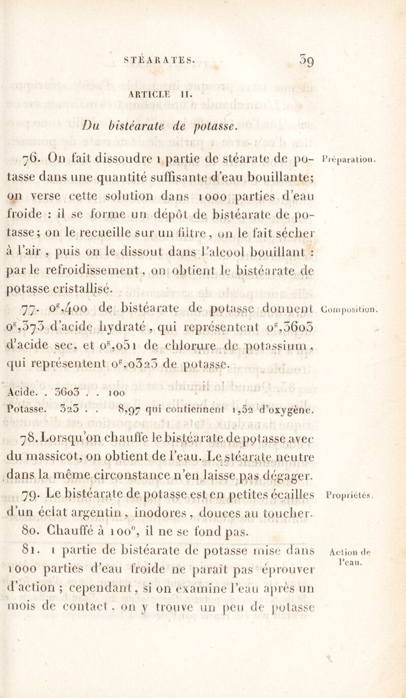 Du bistéarate de potasse. 76. O11 fait dissoudre 1 partie de stéarate de po- tasse dans une quantité suffisante d’eau bouillante; on verse cette solution dans 1000 parties d’eau froide : il se forme un dépôt de bistéarate de po- tasse; on le recueille sur un filtre, un le fait sécher à l’air , puis on le dissout dans l’alcool bouillant : parle refroidissement, on obtient le bistéarate de potasse cristallisé. 77. og,4°o de bistéarate de potasse donnent os,ôrj7) d’acide hydraté , qui représentent og,36o3 d’acide sec, et og,o5i de chlorure de potassium, qui représentent og,o323 de potasse. S* ■ * f ^ t Acide. . 36o3 . . 100 Potasse. 325 . . 8,97 qui contiennent i,Ô2 d'oxygène. . C _ . ... «, . ■ ..-1 > .. , 4. 78. Lorsqu’on chauffe le bistéarate dé potasse avec du massicot, on obtient de l’eau. Le stéarate neutre dans la même circonstance n’en laisse pas dégager. 79. Le bistéarate de potasse est en petites écailles d’un éclat argentin, inodores, douces au toucher. 80. Chauffé à ioo°, il ne se fond pas. 8î. i partie de bistéarate de potasse mise dans 1000 parties d’eau froide ne paraît pas éprouver d’action ; cependant, si on examine l’eau après un mois de contact, on y trouve un peu de potasse Préparation. Com position. Propriétés. Action de Peau.