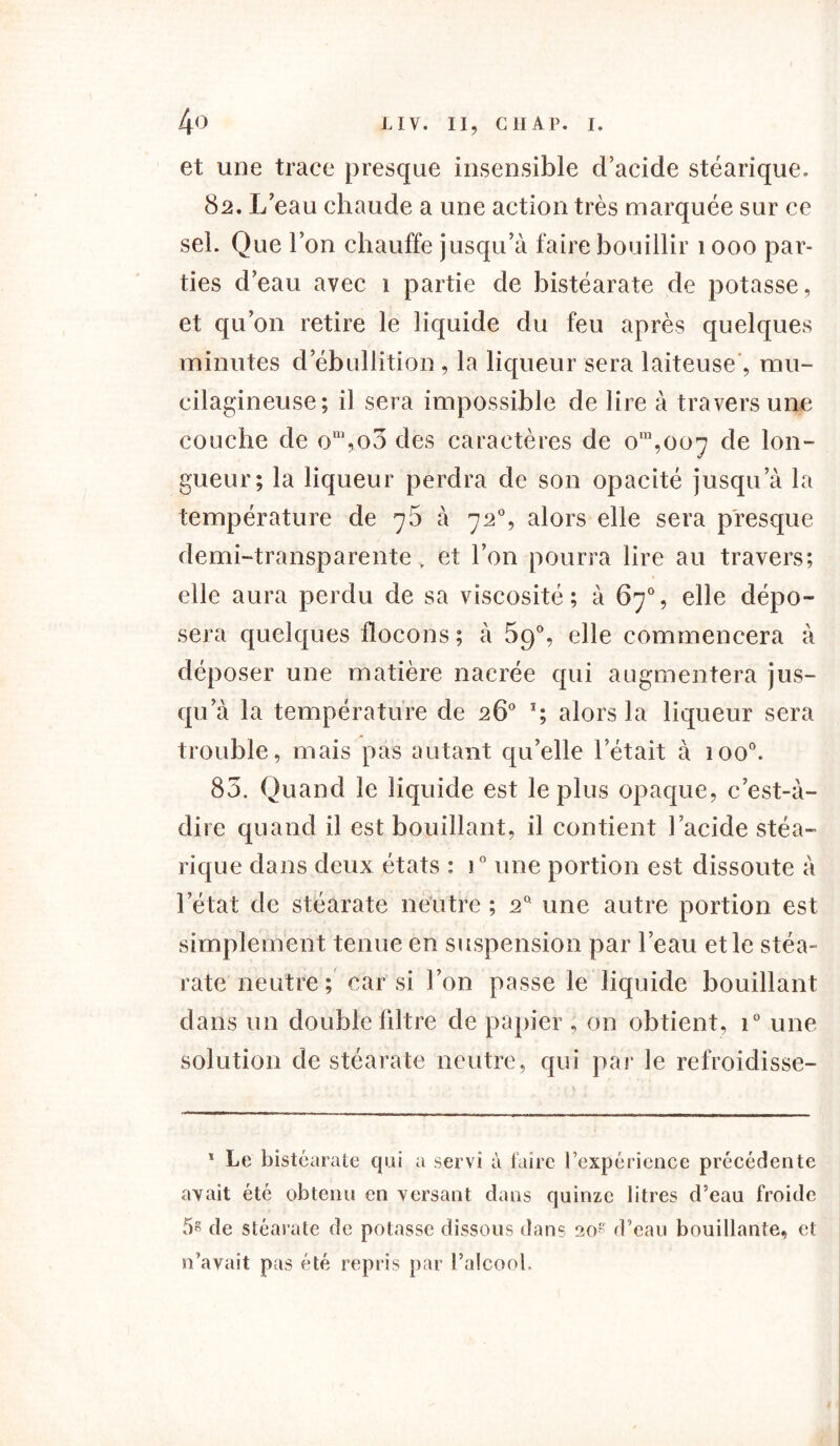 et une trace presque insensible d’acide stéarique. 82. L’eau chaude a une action très marquée sur ce sel. Que l’on chauffe jusqu’à faire bouillir 1 000 par- ties d’eau avec 1 partie de histéarate de potasse, et qu’on retire le liquide du feu après quelques minutes d’ébullition , la liqueur sera laiteuse , mu- eilagineuse; il sera impossible de lire à travers une couche de on,,o3 des caractères de om,oo^ de lon- gueur; la liqueur perdra de son opacité jusqu’à la température de 76 à 72°, alors elle sera presque demi-transparente, et l’on pourra lire au travers; elle aura perdu de sa viscosité; à 67% elle dépo- sera quelques flocons; à 59% elle commencera à déposer une matière nacrée qui augmentera jus- qu’à la température de 26° *; alors la liqueur sera trouble, mais pas autant qu’elle l’était à ioo°. 85. Quand le liquide est le plus opaque, c’est-à- dire quand il est bouillant, il contient l’acide stéa- rique dans deux états : i° une portion est dissoute à l’état de stéarate neutre ; 20 une autre portion est simplement tenue en suspension par l’eau et le stéa- rate neutre ; car si l’on passe le liquide bouillant dans un double liltre de papier , on obtient, i° une solution de stéarate neutre, qui par le refroidisse- * Le histéarate qui a servi à faire l’expérience précédente avait été obtenu en versant dans quinze litres d’eau froide 5« de stéarate de potasse dissous dans 20 d’eau bouillante, et n’avait pas été repris par l’alcool.